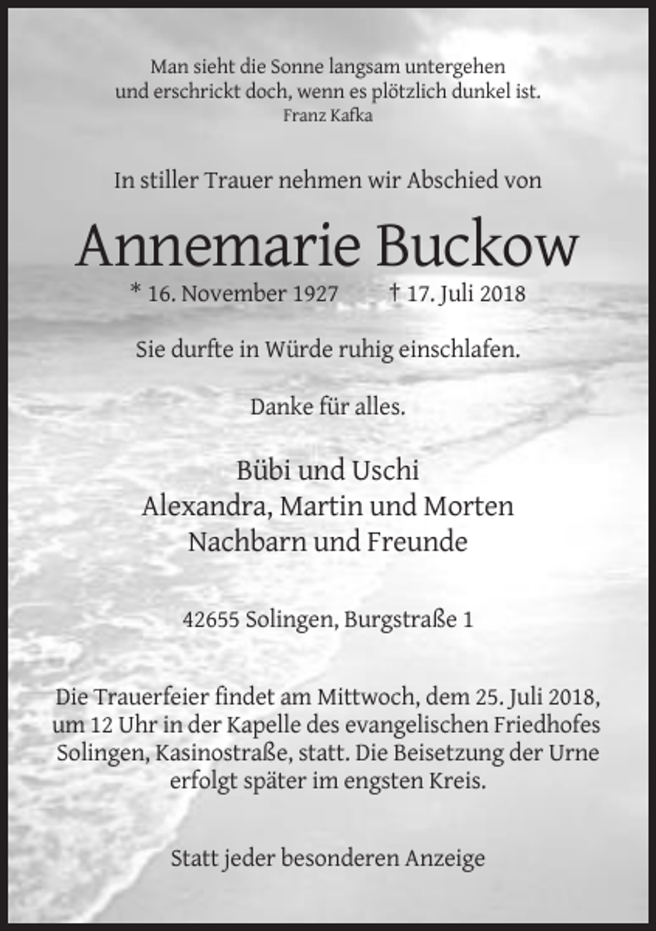 <p>Man sieht die Sonne langsam untergehen<br />und erschrickt doch, wenn es plötzlich dunkel ist.<br />Franz Kafka</p><p>In stiller Trauer nehmen wir Abschied von</p><p>Annemarie Buckow<br />* 16. November 1927</p><p>† 17. Juli 2018</p><p>Sie durfte in Würde ruhig einschlafen.<br />Danke für alles.</p><p>Bübi und Uschi<br />Alexandra, Martin und Morten<br />Nachbarn und Freunde<br />42655 Solingen, Burgstraße 1</p><p>Die Trauerfeier findet am Mittwoch, dem 25. Juli 2018,<br />um 12 Uhr in der Kapelle des evangelischen Friedhofes<br />Solingen, Kasinostraße, statt. Die Beisetzung der Urne<br />erfolgt später im engsten Kreis.</p><p>Statt jeder besonderen Anzeige</p>