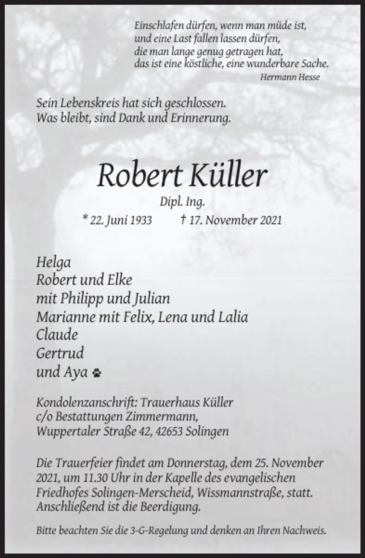 <p>Einschlafen dürfen, wenn man müde ist,<br />und eine Last fallen lassen dürfen,<br />die man lange genug getragen hat,<br />das ist eine köstliche, eine wunderbare Sache.<br />Hermann Hesse</p><p>Sein Lebenskreis hat sich geschlossen.<br />Was bleibt, sind Dank und Erinnerung.</p><p>Robert Küller<br />* 22. Juni 1933</p><p>Dipl. Ing.<br />† 17. November 2021</p><p>Helga<br />Robert und Elke<br />mit Philipp und Julian<br />Marianne mit Felix, Lena und Lalia<br />Claude<br />Gertrud<br />und Aya<br />Kondolenzanschrift: Trauerhaus Küller<br />c/o Bestattungen Zimmermann,<br />Wuppertaler Straße 42, 42653 Solingen<br />Die Trauerfeier findet am Donnerstag, dem 25. November<br />2021, um 11.30 Uhr in der Kapelle des evangelischen<br />Friedhofes Solingen-Merscheid, Wissmannstraße, statt.<br />Anschließend ist die Beerdigung.<br />Bitte beachten Sie die 3-G-Regelung und denken an Ihren Nachweis.</p>