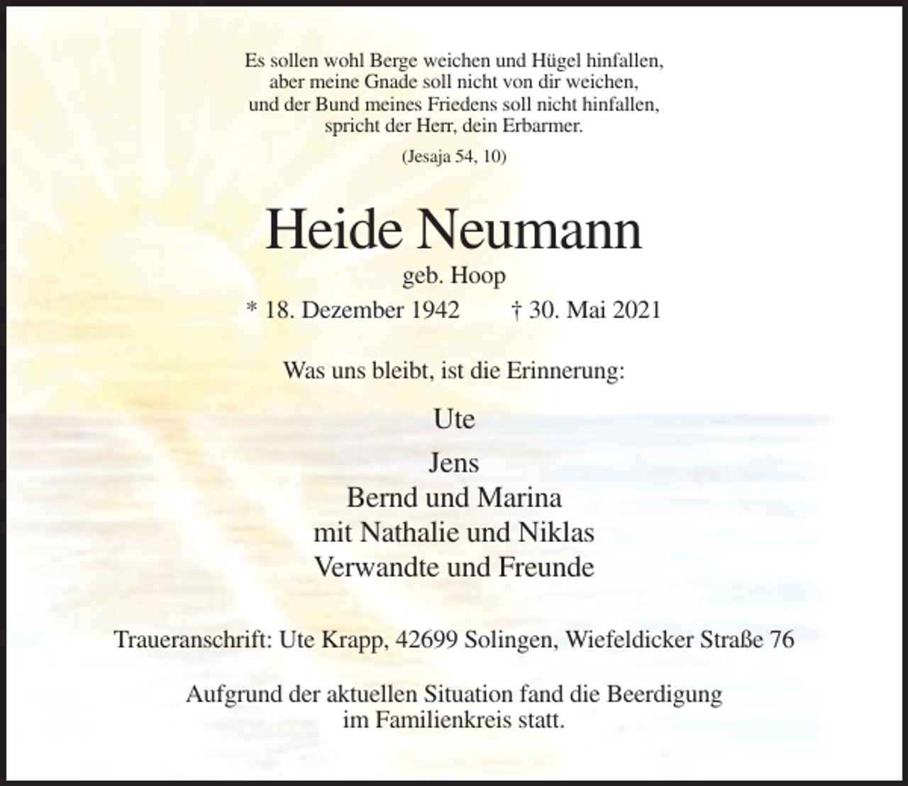 <p>Es sollen wohl Berge weichen und Hügel hinfallen,<br />aber meine Gnade soll nicht von dir weichen,<br />und der Bund meines Friedens soll nicht hinfallen,<br />spricht der Herr, dein Erbarmer.<br />(Jesaja 54, 10)</p><p>Heide Neumann<br />geb. Hoop<br />* 18. Dezember 1942<br />† 30. Mai 2021<br />Was uns bleibt, ist die Erinnerung:</p><p>Ute<br />Jens<br />Bernd und Marina<br />mit Nathalie und Niklas<br />Verwandte und Freunde<br />Traueranschrift: Ute Krapp, 42699 Solingen, Wiefeldicker Straße 76<br />Aufgrund der aktuellen Situation fand die Beerdigung<br />im Familienkreis statt.</p>