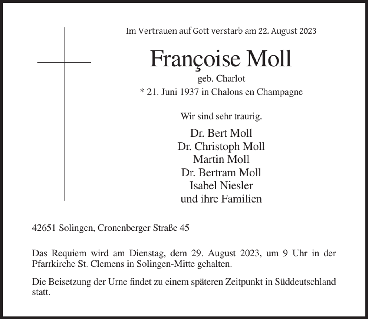 <p>Im Vertrauen auf Gott verstarb am 22. August 2023</p><p>Françoise Moll<br />geb. Charlot<br />* 21. Juni 1937 in Chalons en Champagne<br />Wir sind sehr traurig.</p><p>Dr. Bert Moll<br />Dr. Christoph Moll<br />Martin Moll<br />Dr. Bertram Moll<br />Isabel Niesler<br />und ihre Familien<br />42651 Solingen, Cronenberger Straße 45<br />Das Requiem wird am Dienstag, dem 29. August 2023, um 9 Uhr in der<br />Pfarrkirche St. Clemens in Solingen-Mitte gehalten.<br />Die Beisetzung der Urne findet zu einem späteren Zeitpunkt in Süddeutschland<br />statt.</p>
