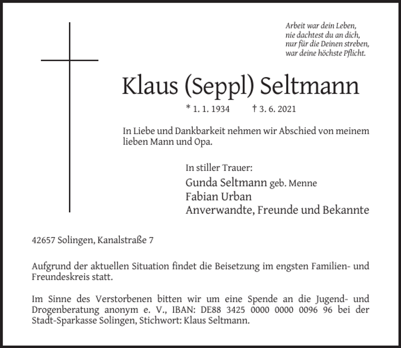 <p>Arbeit war dein Leben,<br />nie dachtest du an dich,<br />nur für die Deinen streben,<br />war deine höchste Pflicht.</p><p>Klaus (Seppl) Seltmann<br />* 1. 1. 1934</p><p>† 3. 6. 2021</p><p>In Liebe und Dankbarkeit nehmen wir Abschied von meinem<br />lieben Mann und Opa.<br />In stiller Trauer:</p><p>Gunda Seltmann geb. Menne<br />Fabian Urban<br />Anverwandte, Freunde und Bekannte<br />42657 Solingen, Kanalstraße 7<br />Aufgrund der aktuellen Situation findet die Beisetzung im engsten Familien- und<br />Freundeskreis statt.<br />Im Sinne des Verstorbenen bitten wir um eine Spende an die Jugend- und<br />Drogenberatung anonym e. V., IBAN: DE88 3425 00 bei der<br />Stadt-Sparkasse Solingen, Stichwort: Klaus Seltmann.</p>