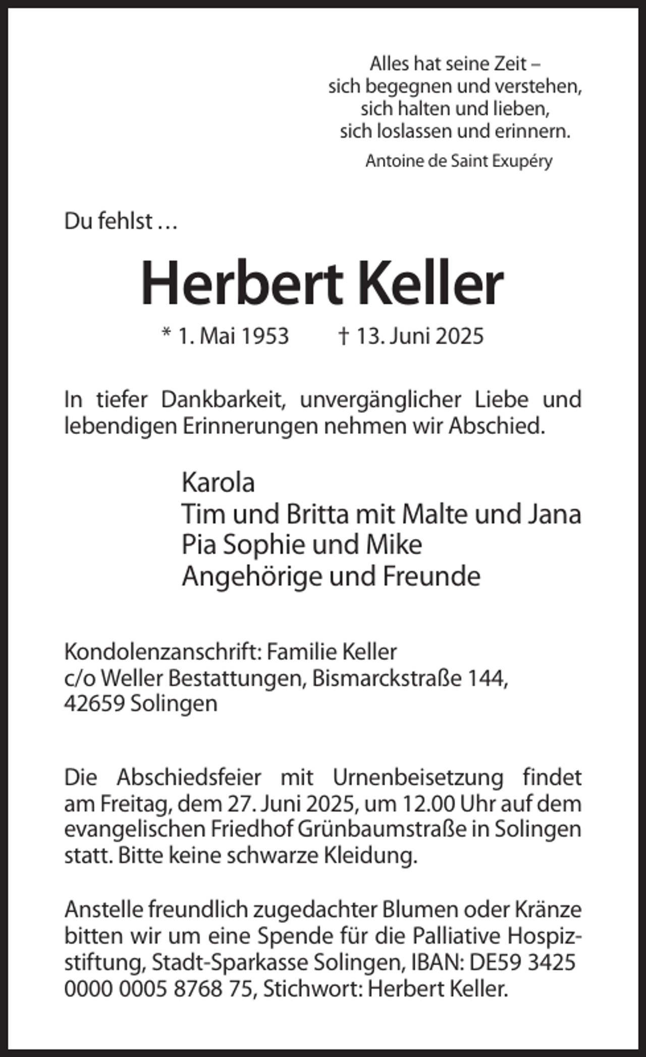 <p>Alles hat seine Zeit –<br />sich begegnen und verstehen,<br />sich halten und lieben,<br />sich loslassen und erinnern.<br />Antoine de Saint Exupéry</p><p>Du fehlst ...</p><p>Herbert Keller<br />* 1. Mai 1953</p><p>† 13. Juni 2025</p><p>In tiefer Dankbarkeit, unvergänglicher Liebe und<br />lebendigen Erinnerungen nehmen wir Abschied.</p><p>Karola<br />Tim und Britta mit Malte und Jana<br />Pia Sophie und Mike<br />Angehörige und Freunde<br />Kondolenzanschrift: Familie Keller<br />c/o Weller Bestattungen, Bismarckstraße 144,<br />42659 Solingen<br />Die Abschiedsfeier mit Urnenbeisetzung findet<br />am Freitag, dem 27. Juni 2025, um 12.00 Uhr auf dem<br />evangelischen Friedhof Grünbaumstraße in Solingen<br />statt. Bitte keine schwarze Kleidung.<br />Anstelle freundlich zugedachter Blumen oder Kränze<br />bitten wir um eine Spende für die Palliative Hospizstiftung, Stadt-Sparkasse Solingen, IBAN: DE59 3425<br />05 8768 75, Stichwort: Herbert Keller.</p>