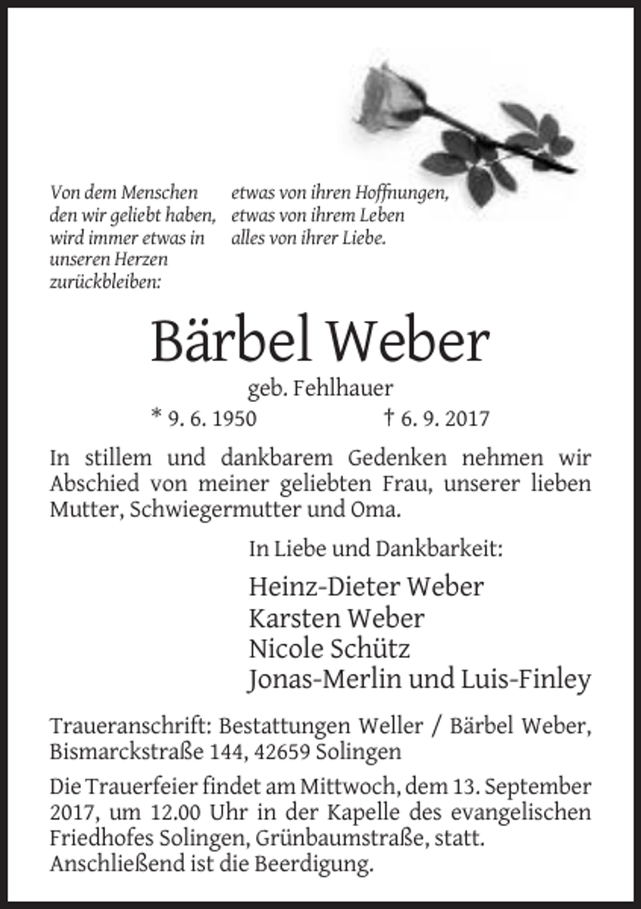 <p>Von dem Menschen<br />etwas von ihren Hoffnungen,<br />den wir geliebt haben, etwas von ihrem Leben<br />wird immer etwas in alles von ihrer Liebe.<br />unseren Herzen<br />zurückbleiben:</p><p>Bärbel Weber<br />geb. Fehlhauer<br />* 9. 6. 1950<br />† 6. 9. 2017<br />In stillem und dankbarem Gedenken nehmen wir<br />Abschied von meiner geliebten Frau, unserer lieben<br />Mutter, Schwiegermutter und Oma.<br />In Liebe und Dankbarkeit:</p><p>Heinz-Dieter Weber<br />Karsten Weber<br />Nicole Schütz<br />Jonas-Merlin und Luis-Finley<br />Traueranschrift: Bestattungen Weller / Bärbel Weber,<br />Bismarckstraße 144, 42659 Solingen<br />Die Trauerfeier findet am Mittwoch, dem 13. September<br />2017, um 12.00 Uhr in der Kapelle des evangelischen<br />Friedhofes Solingen, Grünbaumstraße, statt.<br />Anschließend ist die Beerdigung.</p>