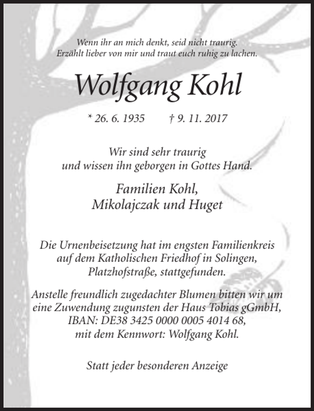 <p>Wenn ihr an mich denkt, seid nicht traurig.<br />Erzählt lieber von mir und traut euch ruhig zu lachen.</p><p>Wolfgang Kohl<br />* 26. 6. 1935</p><p>† 9. 11. 2017</p><p>Wir sind sehr traurig<br />und wissen ihn geborgen in Gottes Hand.</p><p>Familien Kohl,<br />Mikolajczak und Huget<br />Die Urnenbeisetzung hat im engsten Familienkreis<br />auf dem Katholischen Friedhof in Solingen,<br />Platzhofstraße, stattgefunden.<br />Anstelle freundlich zugedachter Blumen bitten wir um<br />eine Zuwendung zugunsten der Haus Tobias gGmbH,<br />IBAN: DE38 3425 05 4014 68,<br />mit dem Kennwort: Wolfgang Kohl.<br />Statt jeder besonderen Anzeige</p>