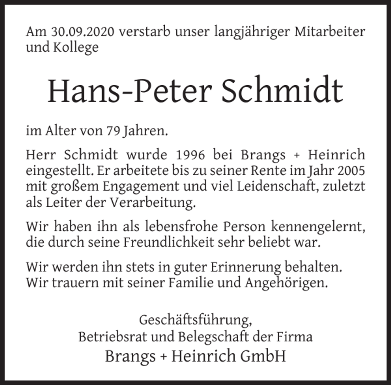<p>Am 30.09.2020 verstarb unser langjähriger Mitarbeiter<br />und Kollege</p><p>Hans-Peter Schmidt<br />im Alter von 79 Jahren.<br />Herr Schmidt wurde 1996 bei Brangs + Heinrich<br />eingestellt. Er arbeitete bis zu seiner Rente im Jahr 2005<br />mit großem Engagement und viel Leidenschaft, zuletzt<br />als Leiter der Verarbeitung.<br />Wir haben ihn als lebensfrohe Person kennengelernt,<br />die durch seine Freundlichkeit sehr beliebt war.<br />Wir werden ihn stets in guter Erinnerung behalten.<br />Wir trauern mit seiner Familie und Angehörigen.<br />Geschäftsführung,<br />Betriebsrat und Belegschaft der Firma</p><p>Brangs + Heinrich GmbH</p>
