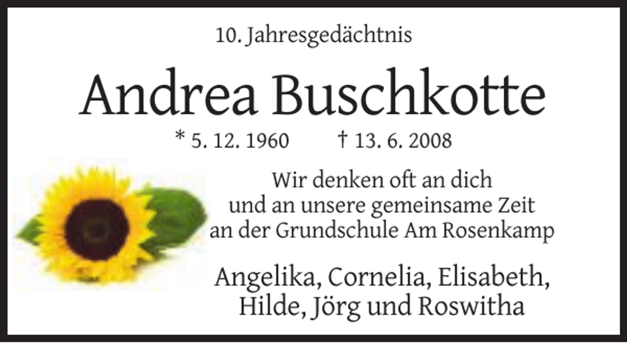 <p>10. Jahresgedächtnis</p><p>Andrea Buschkotte<br />* 5. 12. 1960</p><p>† 13. 6. 2008</p><p>Wir denken oft an dich<br />und an unsere gemeinsame Zeit<br />an der Grundschule Am Rosenkamp</p><p>Angelika, Cornelia, Elisabeth,<br />Hilde, Jörg und Roswitha</p>