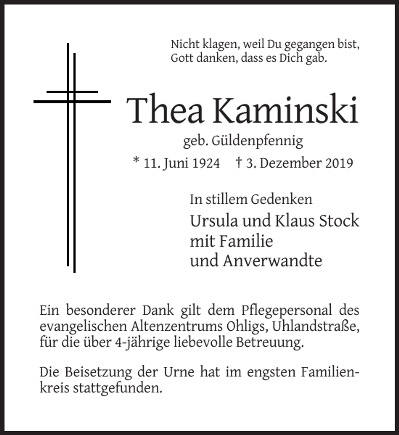 <p>Nicht klagen, weil Du gegangen bist,<br />Gott danken, dass es Dich gab.</p><p>Thea Kaminski<br />geb. Güldenpfennig<br />* 11. Juni 1924 † 3. Dezember 2019<br />In stillem Gedenken</p><p>Ursula und Klaus Stock<br />mit Familie<br />und Anverwandte<br />Ein besonderer Dank gilt dem Pflegepersonal des<br />evangelischen Altenzentrums Ohligs, Uhlandstraße,<br />für die über 4-jährige liebevolle Betreuung.<br />Die Beisetzung der Urne hat im engsten Familienkreis stattgefunden.</p>