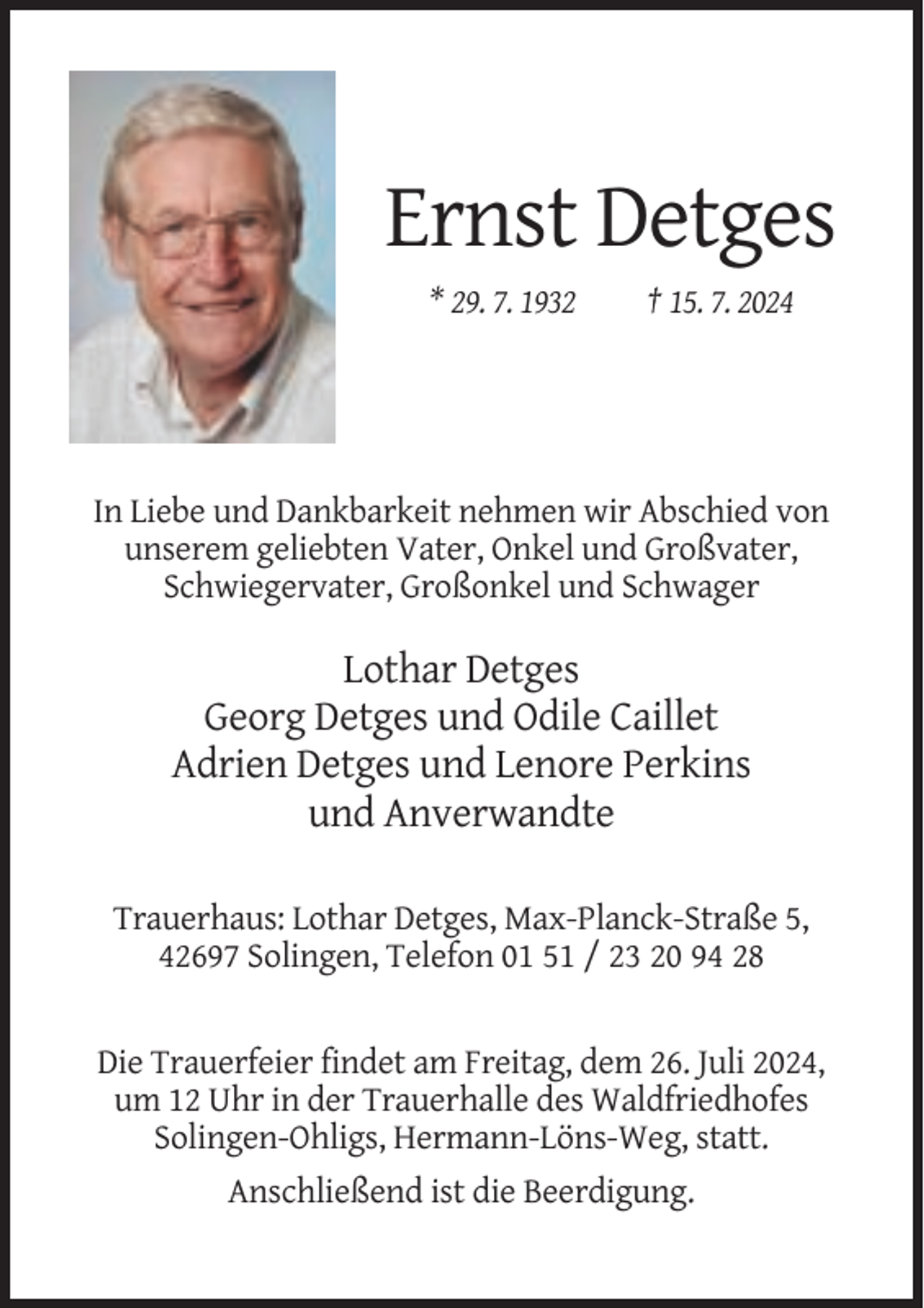 <p>Ernst Detges<br />* 29. 7. 1932</p><p>† 15. 7. 2024</p><p>In Liebe und Dankbarkeit nehmen wir Abschied von<br />unserem geliebten Vater, Onkel und Großvater,<br />Schwiegervater, Großonkel und Schwager</p><p>Lothar Detges<br />Georg Detges und Odile Caillet<br />Adrien Detges und Lenore Perkins<br />und Anverwandte<br />Trauerhaus: Lothar Detges, Max-Planck-Straße 5,<br />42697 Solingen, Telefon 01 51 / 23 20 94 28</p><p>Die Trauerfeier findet am Freitag, dem 26. Juli 2024,<br />um 12 Uhr in der Trauerhalle des Waldfriedhofes<br />Solingen-Ohligs, Hermann-Löns-Weg, statt.<br />Anschließend ist die Beerdigung.</p>