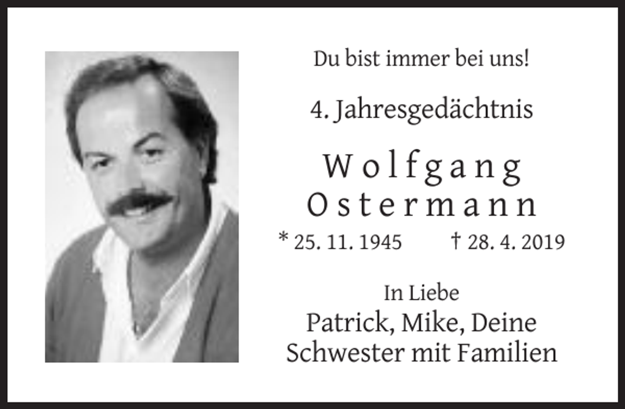 <p>Du bist immer bei uns!</p><p>4. Jahresgedächtnis</p><p>Wolfgang<br />Ostermann<br />* 25. 11. 1945</p><p>† 28. 4. 2019</p><p>In Liebe</p><p>Patrick, Mike, Deine<br />Schwester mit Familien</p>