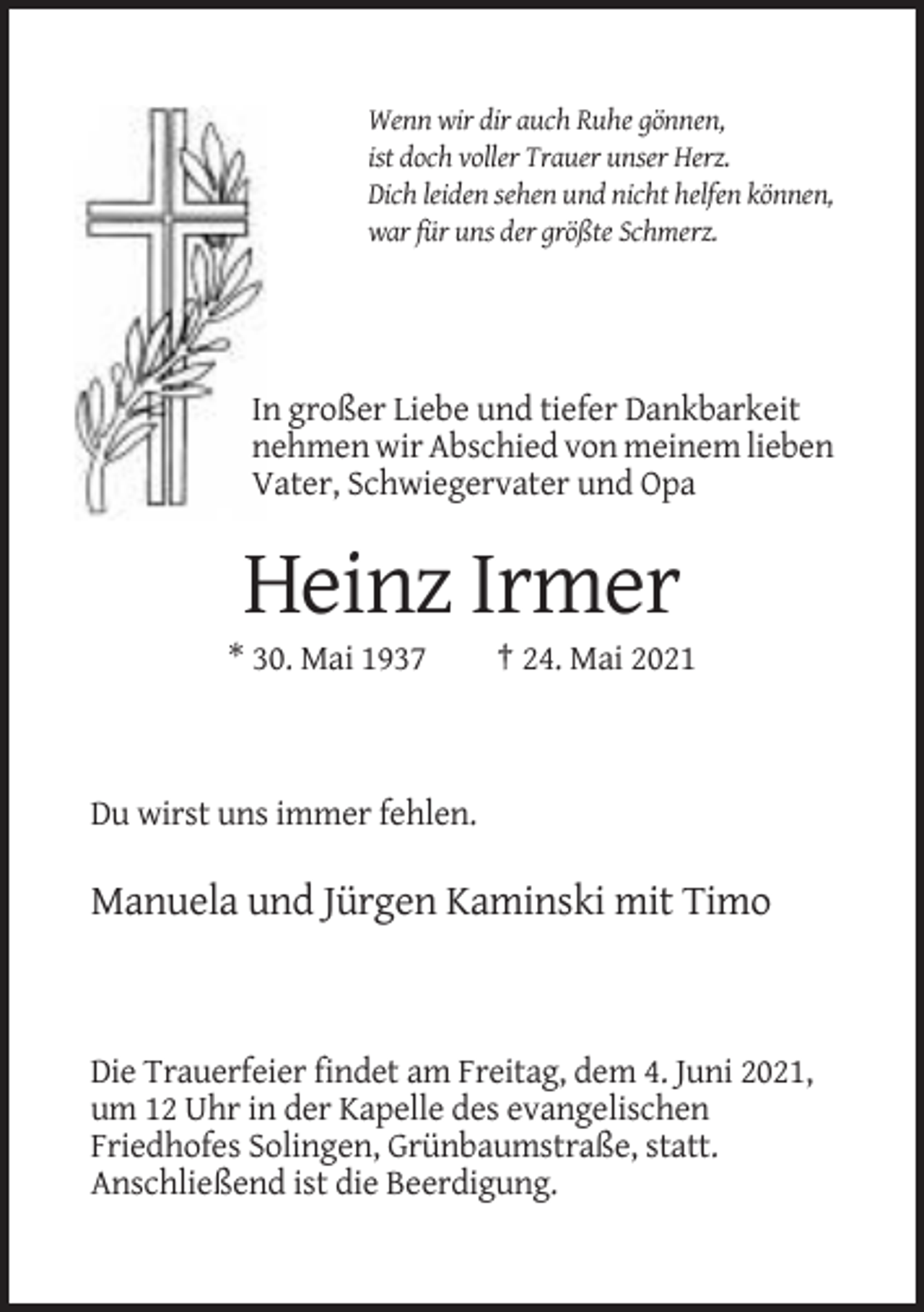 <p>Wenn wir dir auch Ruhe gönnen,<br />ist doch voller Trauer unser Herz.<br />Dich leiden sehen und nicht helfen können,<br />war für uns der größte Schmerz.</p><p>In großer Liebe und tiefer Dankbarkeit<br />nehmen wir Abschied von meinem lieben<br />Vater, Schwiegervater und Opa</p><p>Heinz Irmer<br />* 30. Mai 1937</p><p>† 24. Mai 2021</p><p>Du wirst uns immer fehlen.</p><p>Manuela und Jürgen Kaminski mit Timo</p><p>Die Trauerfeier findet am Freitag, dem 4. Juni 2021,<br />um 12 Uhr in der Kapelle des evangelischen<br />Friedhofes Solingen, Grünbaumstraße, statt.<br />Anschließend ist die Beerdigung.</p>