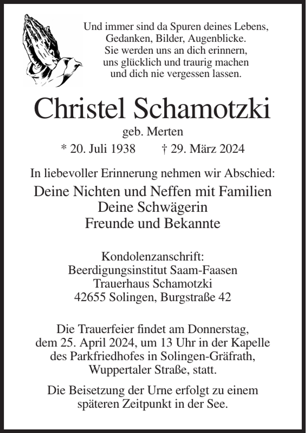 <p>Und immer sind da Spuren deines Lebens,<br />Gedanken, Bilder, Augenblicke.<br />Sie werden uns an dich erinnern,<br />uns glücklich und traurig machen<br />und dich nie vergessen lassen.</p><p>Christel Schamotzki<br />geb. Merten<br />* 20. Juli 1938<br />† 29. März 2024<br />In liebevoller Erinnerung nehmen wir Abschied:</p><p>Deine Nichten und Neffen mit Familien<br />Deine Schwägerin<br />Freunde und Bekannte<br />Kondolenzanschrift:<br />Beerdigungsinstitut Saam-Faasen<br />Trauerhaus Schamotzki<br />42655 Solingen, Burgstraße 42<br />Die Trauerfeier findet am Donnerstag,<br />dem 25. April 2024, um 13 Uhr in der Kapelle<br />des Parkfriedhofes in Solingen-Gräfrath,<br />Wuppertaler Straße, statt.<br />Die Beisetzung der Urne erfolgt zu einem<br />späteren Zeitpunkt in der See.</p>