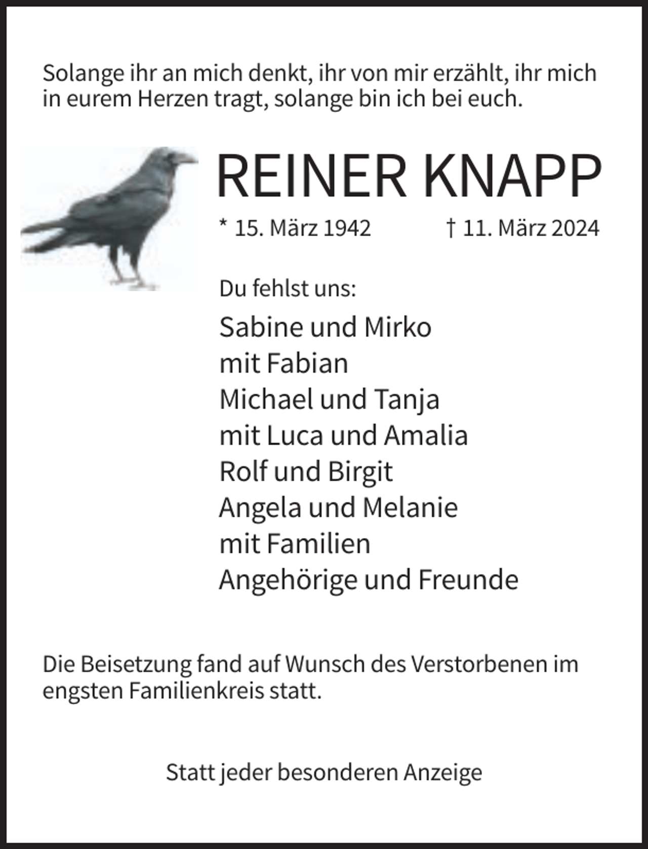 <p>Solange ihr an mich denkt, ihr von mir erzählt, ihr mich<br />in eurem Herzen tragt, solange bin ich bei euch.</p><p>REINER KNAPP<br />* 15. März 1942</p><p>† 11. März 2024</p><p>Du fehlst uns:</p><p>Sabine und Mirko<br />mit Fabian<br />Michael und Tanja<br />mit Luca und Amalia<br />Rolf und Birgit<br />Angela und Melanie<br />mit Familien<br />Angehörige und Freunde<br />Die Beisetzung fand auf Wunsch des Verstorbenen im<br />engsten Familienkreis statt.<br />Statt jeder besonderen Anzeige</p>