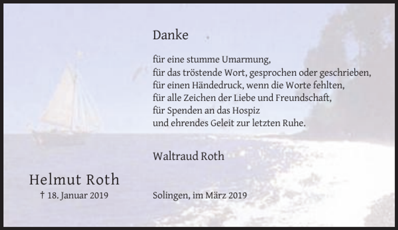 <p>Danke<br />für eine stumme Umarmung,<br />für das tröstende Wort, gesprochen oder geschrieben,<br />für einen Händedruck, wenn die Worte fehlten,<br />für alle Zeichen der Liebe und Freundschaft,<br />für Spenden an das Hospiz<br />und ehrendes Geleit zur letzten Ruhe.</p><p>Waltraud Roth</p><p>Helmut Roth<br />† 18. Januar 2019</p><p>Solingen, im März 2019</p>