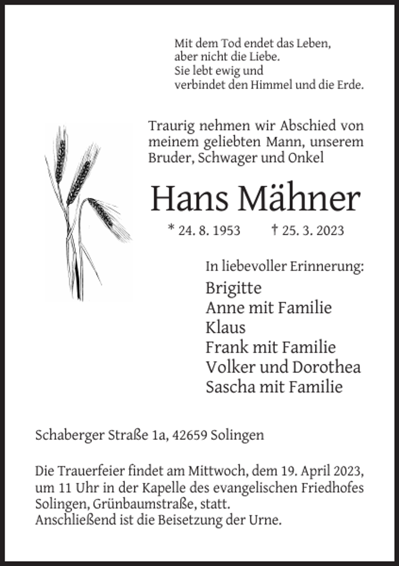 <p>Mit dem Tod endet das Leben,<br />aber nicht die Liebe.<br />Sie lebt ewig und<br />verbindet den Himmel und die Erde.</p><p>Traurig nehmen wir Abschied von<br />meinem geliebten Mann, unserem<br />Bruder, Schwager und Onkel</p><p>Hans Mähner<br />* 24. 8. 1953</p><p>† 25. 3. 2023</p><p>In liebevoller Erinnerung:</p><p>Brigitte<br />Anne mit Familie<br />Klaus<br />Frank mit Familie<br />Volker und Dorothea<br />Sascha mit Familie<br />Schaberger Straße 1a, 42659 Solingen<br />Die Trauerfeier findet am Mittwoch, dem 19. April 2023,<br />um 11 Uhr in der Kapelle des evangelischen Friedhofes<br />Solingen, Grünbaumstraße, statt.<br />Anschließend ist die Beisetzung der Urne.</p>
