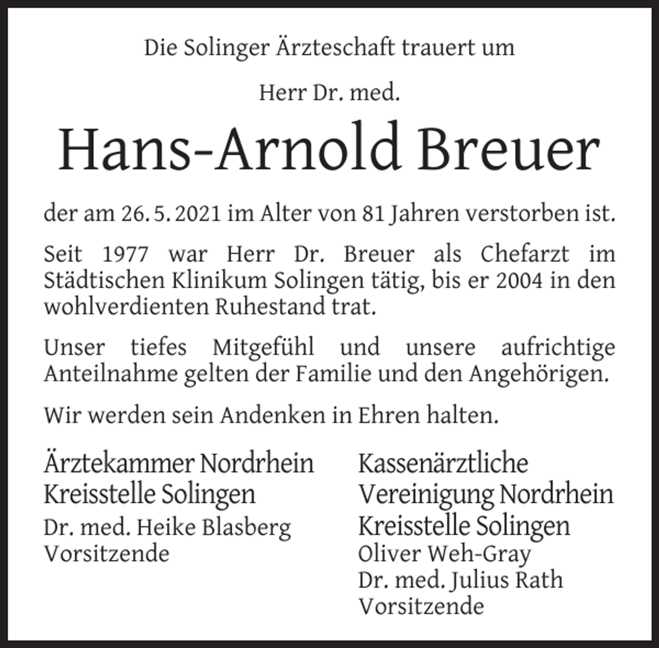 <p>Die Solinger Ärzteschaft trauert um<br />Herr Dr. med.</p><p>Hans-Arnold Breuer<br />der am 26. 5. 2021 im Alter von 81 Jahren verstorben ist.<br />Seit 1977 war Herr Dr. Breuer als Chefarzt im<br />Städtischen Klinikum Solingen tätig, bis er 2004 in den<br />wohlverdienten Ruhestand trat.<br />Unser tiefes Mitgefühl und unsere aufrichtige<br />Anteilnahme gelten der Familie und den Angehörigen.<br />Wir werden sein Andenken in Ehren halten.</p><p>Ärztekammer Nordrhein<br />Kreisstelle Solingen<br />Dr. med. Heike Blasberg<br />Vorsitzende</p><p>Kassenärztliche<br />Vereinigung Nordrhein<br />Kreisstelle Solingen<br />Oliver Weh-Gray<br />Dr. med. Julius Rath<br />Vorsitzende</p>