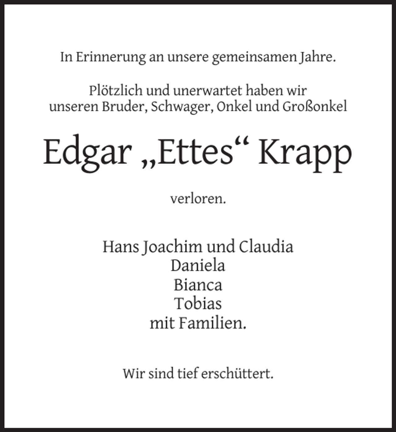 <p>In Erinnerung an unsere gemeinsamen Jahre.<br />Plötzlich und unerwartet haben wir<br />unseren Bruder, Schwager, Onkel und Großonkel</p><p>Edgar „Ettes“ Krapp<br />verloren.</p><p>Hans Joachim und Claudia<br />Daniela<br />Bianca<br />Tobias<br />mit Familien.<br />Wir sind tief erschüttert.</p>