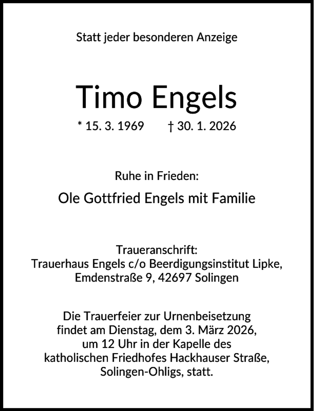 <p>Statt jeder besonderen Anzeige</p><p>Timo Engels<br />* 15. 3. 1969</p><p>† 30. 1. 2026</p><p>Ruhe in Frieden:</p><p>Ole Gottfried Engels mit Familie</p><p>Traueranschrift:<br />Trauerhaus Engels c/o Beerdigungsinstitut Lipke,<br />Emdenstraße 9, 42697 Solingen<br />Die Trauerfeier zur Urnenbeisetzung<br />findet am Dienstag, dem 3. März 2026,<br />um 12 Uhr in der Kapelle des<br />katholischen Friedhofes Hackhauser Straße,<br />Solingen-Ohligs, statt.</p>