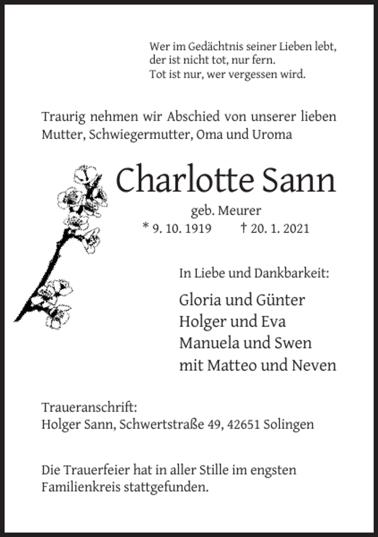 <p>Wer im Gedächtnis seiner Lieben lebt,<br />der ist nicht tot, nur fern.<br />Tot ist nur, wer vergessen wird.</p><p>Traurig nehmen wir Abschied von unserer lieben<br />Mutter, Schwiegermutter, Oma und Uroma</p><p>Charlotte Sann<br />geb. Meurer<br />* 9. 10. 1919<br />† 20. 1. 2021</p><p>In Liebe und Dankbarkeit:</p><p>Gloria und Günter<br />Holger und Eva<br />Manuela und Swen<br />mit Matteo und Neven<br />Traueranschrift:<br />Holger Sann, Schwertstraße 49, 42651 Solingen</p><p>Die Trauerfeier hat in aller Stille im engsten<br />Familienkreis stattgefunden.</p>