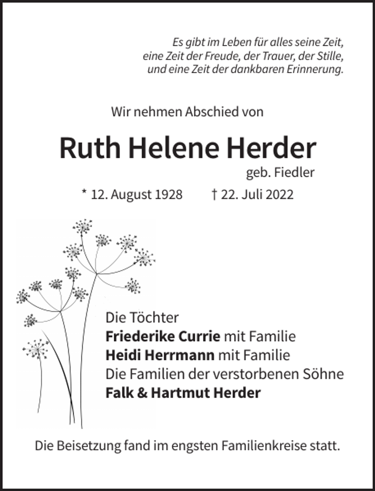 <p>Es gibt im Leben für alles seine Zeit,<br />eine Zeit der Freude, der Trauer, der Stille,<br />und eine Zeit der dankbaren Erinnerung.</p><p>Wir nehmen Abschied von</p><p>Ruth Helene Herder<br />geb. Fiedler<br />* 12. August 1928</p><p>† 22. Juli 2022</p><p>Die Töchter<br />Friederike Currie mit Familie<br />Heidi Herrmann mit Familie<br />Die Familien der verstorbenen Söhne<br />Falk &amp; Hartmut Herder<br />Die Beisetzung fand im engsten Familienkreise statt.</p>