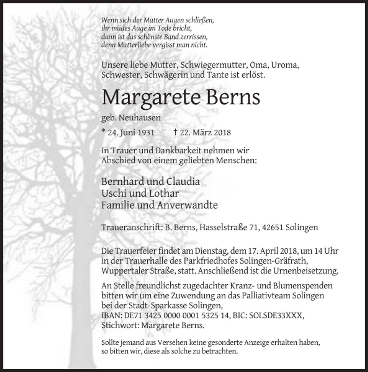 <p>Wenn sich der Mutter Augen schließen,<br />ihr müdes Auge im Tode bricht,<br />dann ist das schönste Band zerrissen,<br />denn Mutterliebe vergisst man nicht.</p><p>Unsere liebe Mutter, Schwiegermutter, Oma, Uroma,<br />Schwester, Schwägerin und Tante ist erlöst.</p><p>Margarete Berns<br />geb. Neuhausen<br />* 24. Juni 1931</p><p>† 22. März 2018</p><p>In Trauer und Dankbarkeit nehmen wir<br />Abschied von einem geliebten Menschen:</p><p>Bernhard und Claudia<br />Uschi und Lothar<br />Familie und Anverwandte<br />Traueranschrift: B. Berns, Hasselstraße 71, 42651 Solingen<br />Die Trauerfeier findet am Dienstag, dem 17. April 2018, um 14 Uhr<br />in der Trauerhalle des Parkfriedhofes Solingen-Gräfrath,<br />Wuppertaler Straße, statt. Anschließend ist die Urnenbeisetzung.<br />An Stelle freundlichst zugedachter Kranz- und Blumenspenden<br />bitten wir um eine Zuwendung an das Palliativteam Solingen<br />bei der Stadt-Sparkasse Solingen,<br />IBAN: DE71 3425 01 5325 14, BIC: SOLSDE33XXX,<br />Stichwort: Margarete Berns.<br />Sollte jemand aus Versehen keine gesonderte Anzeige erhalten haben,<br />so bitten wir, diese als solche zu betrachten.</p>