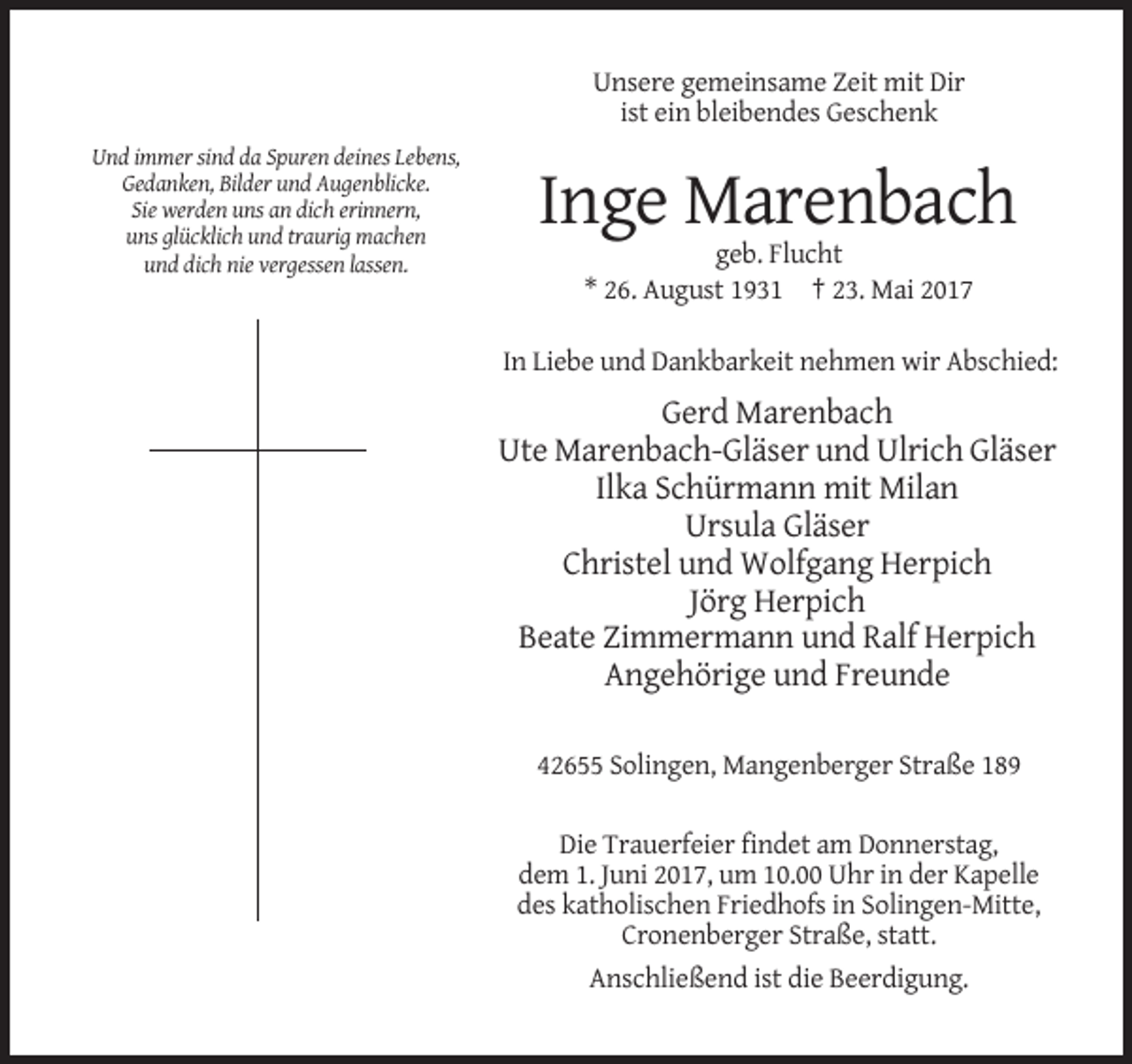<p>Unsere gemeinsame Zeit mit Dir<br />ist ein bleibendes Geschenk<br />Und immer sind da Spuren deines Lebens,<br />Gedanken, Bilder und Augenblicke.<br />Sie werden uns an dich erinnern,<br />uns
 glücklich und traurig machen<br />und dich nie vergessen lassen.</p><p>Inge Marenbach<br />geb. Flucht<br />* 26. August 1931 † 23. Mai 2017<br />In Liebe und Dankbarkeit nehmen wir
 Abschied:</p><p>Gerd Marenbach<br />Ute Marenbach-Gläser und Ulrich Gläser<br />Ilka Schürmann mit Milan<br />Ursula Gläser<br />Christel und Wolfgang Herpich<br />Jörg
 Herpich<br />Beate Zimmermann und Ralf Herpich<br />Angehörige und Freunde<br />42655 Solingen, Mangenberger Straße 189<br />Die Trauerfeier findet am Donnerstag,<br />dem 1. Juni 2017, um
 10.00 Uhr in der Kapelle<br />des katholischen Friedhofs in Solingen-Mitte,<br />Cronenberger Straße, statt.<br />Anschließend ist die Beerdigung.</p>