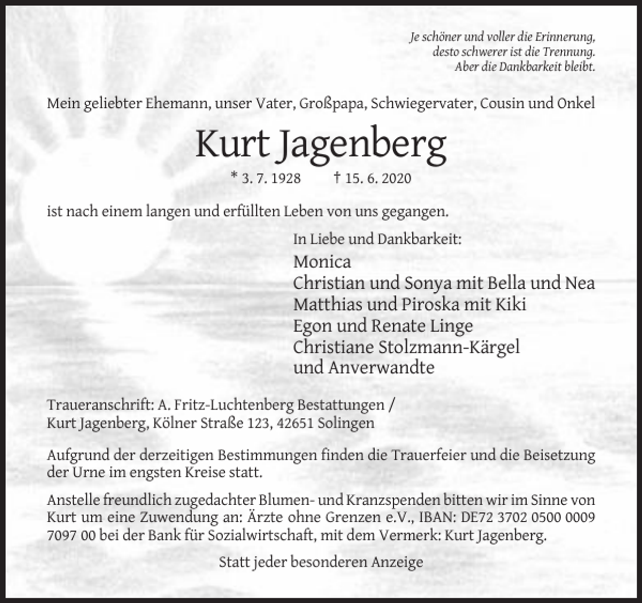 <p>Je schöner und voller die Erinnerung,<br />desto schwerer ist die Trennung.<br />Aber die Dankbarkeit bleibt.</p><p>Mein geliebter Ehemann, unser Vater, Großpapa, Schwiegervater, Cousin und Onkel</p><p>Kurt Jagenberg<br />* 3. 7. 1928</p><p>† 15. 6. 2020</p><p>ist nach einem langen und erfüllten Leben von uns gegangen.<br />In Liebe und Dankbarkeit:</p><p>Monica<br />Christian und Sonya mit Bella und Nea<br />Matthias und Piroska mit Kiki<br />Egon und Renate Linge<br />Christiane Stolzmann-Kärgel<br />und Anverwandte<br />Traueranschrift: A. Fritz-Luchtenberg Bestattungen /<br />Kurt Jagenberg, Kölner Straße 123, 42651 Solingen<br />Aufgrund der derzeitigen Bestimmungen finden die Trauerfeier und die Beisetzung<br />der Urne im engsten Kreise statt.<br />Anstelle freundlich zugedachter Blumen- und Kranzspenden bitten wir im Sinne von<br />Kurt um eine Zuwendung an: Ärzte ohne Grenzen e.V., IBAN: DE72 3702 0509<br />7097 00 bei der Bank für Sozialwirtschaft, mit dem Vermerk: Kurt Jagenberg.<br />Statt jeder besonderen Anzeige</p>