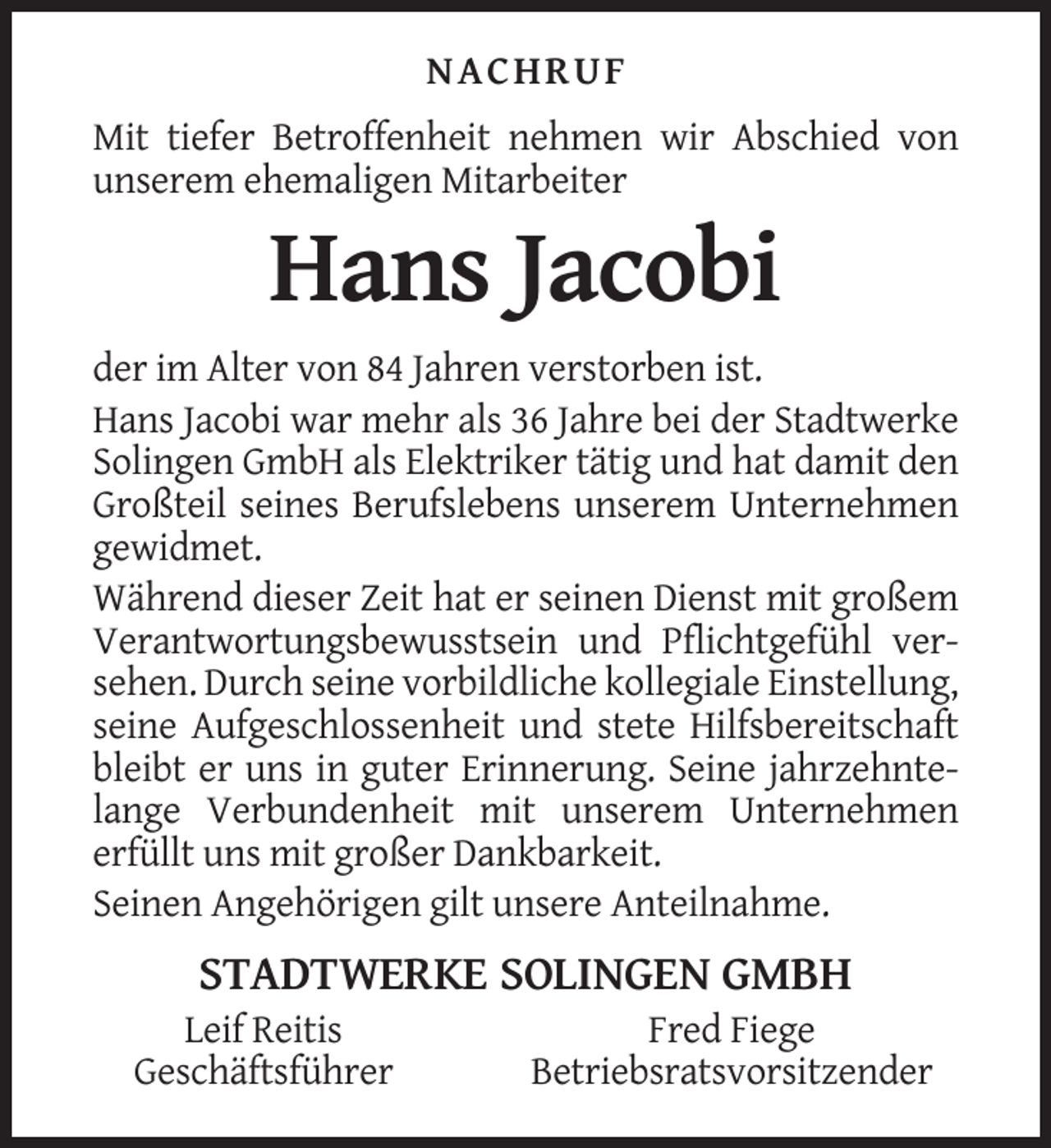 <p>NACHRUF<br />Mit tiefer Betroffenheit nehmen wir Abschied von<br />unserem ehemaligen Mitarbeiter</p><p>Hans Jacobi<br />der im Alter von 84 Jahren verstorben ist.<br />Hans Jacobi war mehr als 36 Jahre bei der Stadtwerke<br />Solingen GmbH als Elektriker tätig und hat damit den<br />Großteil seines Berufslebens unserem Unternehmen<br />gewidmet.<br />Während dieser Zeit hat er seinen Dienst mit großem<br />Verantwortungsbewusstsein und Pflichtgefühl versehen. Durch seine vorbildliche kollegiale Einstellung,<br />seine Aufgeschlossenheit und stete Hilfsbereitschaft<br />bleibt er uns in guter Erinnerung. Seine jahrzehntelange Verbundenheit mit unserem Unternehmen<br />erfüllt uns mit großer Dankbarkeit.<br />Seinen Angehörigen gilt unsere Anteilnahme.</p><p>STADTWERKE SOLINGEN GMBH<br />Leif Reitis<br />Geschäftsführer</p><p>Fred Fiege<br />Betriebsratsvorsitzender</p>