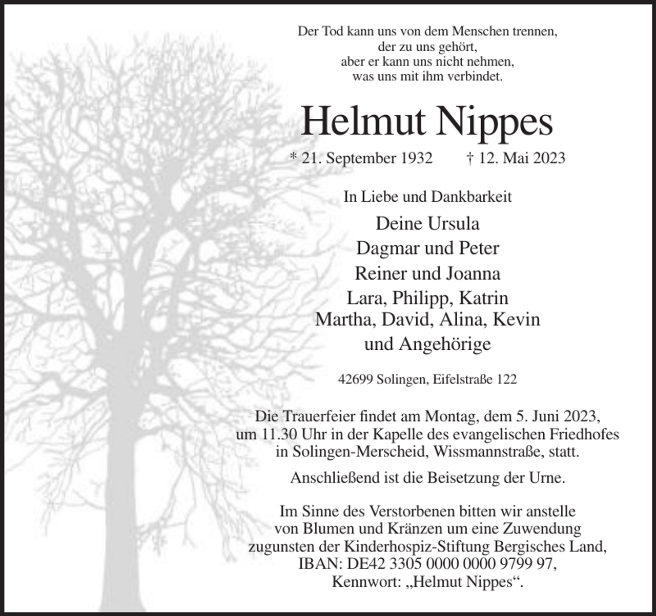 <p>Der Tod kann uns von dem Menschen trennen,<br />der zu uns gehört,<br />aber er kann uns nicht nehmen,<br />was uns mit ihm verbindet.</p><p>Helmut Nippes<br />* 21. September 1932</p><p>† 12. Mai 2023</p><p>In Liebe und Dankbarkeit</p><p>Deine Ursula<br />Dagmar und Peter<br />Reiner und Joanna<br />Lara, Philipp, Katrin<br />Martha, David, Alina, Kevin<br />und Angehörige<br />42699 Solingen, Eifelstraße 122</p><p>Die Trauerfeier findet am Montag, dem 5. Juni 2023,<br />um 11.30 Uhr in der Kapelle des evangelischen Friedhofes<br />in Solingen-Merscheid, Wissmannstraße, statt.<br />Anschließend ist die Beisetzung der Urne.<br />Im Sinne des Verstorbenen bitten wir anstelle<br />von Blumen und Kränzen um eine Zuwendung<br />zugunsten der Kinderhospiz-Stiftung Bergisches Land,<br />IBAN: DE42 3305 9797,<br />Kennwort: „Helmut Nippes“.</p>