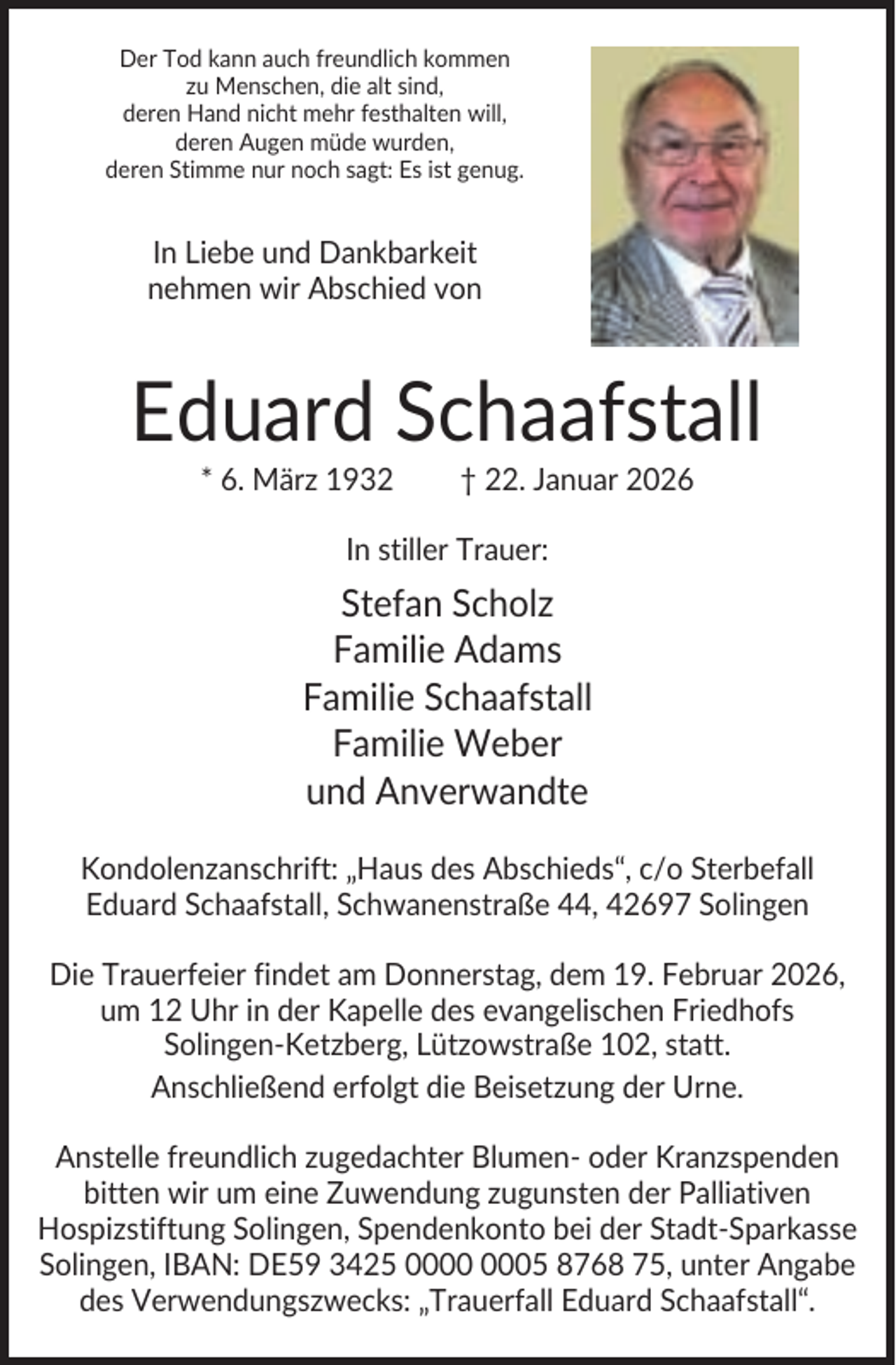 <p>Der Tod kann auch freundlich kommen<br />zu Menschen, die alt sind,<br />deren Hand nicht mehr festhalten will,<br />deren Augen müde wurden,<br />deren Stimme nur noch sagt: Es ist genug.</p><p>In Liebe und Dankbarkeit<br />nehmen wir Abschied von</p><p>Eduard Schaafstall<br />* 6. März 1932</p><p>† 22. Januar 2026</p><p>In stiller Trauer:</p><p>Stefan Scholz<br />Familie Adams<br />Familie Schaafstall<br />Familie Weber<br />und Anverwandte<br />Kondolenzanschrift: „Haus des Abschieds“, c/o Sterbefall<br />Eduard Schaafstall, Schwanenstraße 44, 42697 Solingen<br />Die Trauerfeier findet am Donnerstag, dem 19. Februar 2026,<br />um 12 Uhr in der Kapelle des evangelischen Friedhofs<br />Solingen-Ketzberg, Lützowstraße 102, statt.<br />Anschließend erfolgt die Beisetzung der Urne.<br />Anstelle freundlich zugedachter Blumen- oder Kranzspenden<br />bitten wir um eine Zuwendung zugunsten der Palliativen<br />Hospizstiftung Solingen, Spendenkonto bei der Stadt-Sparkasse<br />Solingen, IBAN: DE59 3425 05 8768 75, unter Angabe<br />des Verwendungszwecks: „Trauerfall Eduard Schaafstall“.</p>