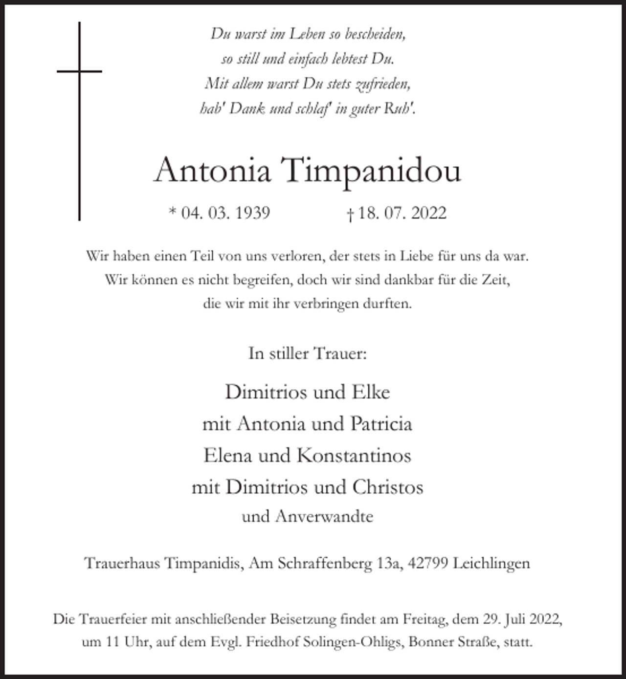 <p>Du warst im Leben so bescheiden,<br />so still und einfach lebtest Du.<br />Mit allem warst Du stets zufrieden,<br />hab' Dank und schlaf' in guter Ruh'.</p><p>Antonia Timpanidou<br />* 04. 03. 1939</p><p>† 18. 07. 2022</p><p>Wir haben einen Teil von uns verloren, der stets in Liebe für uns da war.<br />Wir können es nicht begreifen, doch wir sind dankbar für die Zeit,<br />die wir mit ihr verbringen durften.</p><p>In stiller Trauer:</p><p>Dimitrios und Elke<br />mit Antonia und Patricia<br />Elena und Konstantinos<br />mit Dimitrios und Christos<br />und Anverwandte<br />Trauerhaus Timpanidis, Am Schraffenberg 13a, 42799 Leichlingen<br />Die Trauerfeier mit anschließender Beisetzung findet am Freitag, dem 29. Juli 2022,<br />um 11 Uhr, auf dem Evgl. Friedhof Solingen-Ohligs, Bonner Straße, statt.</p>