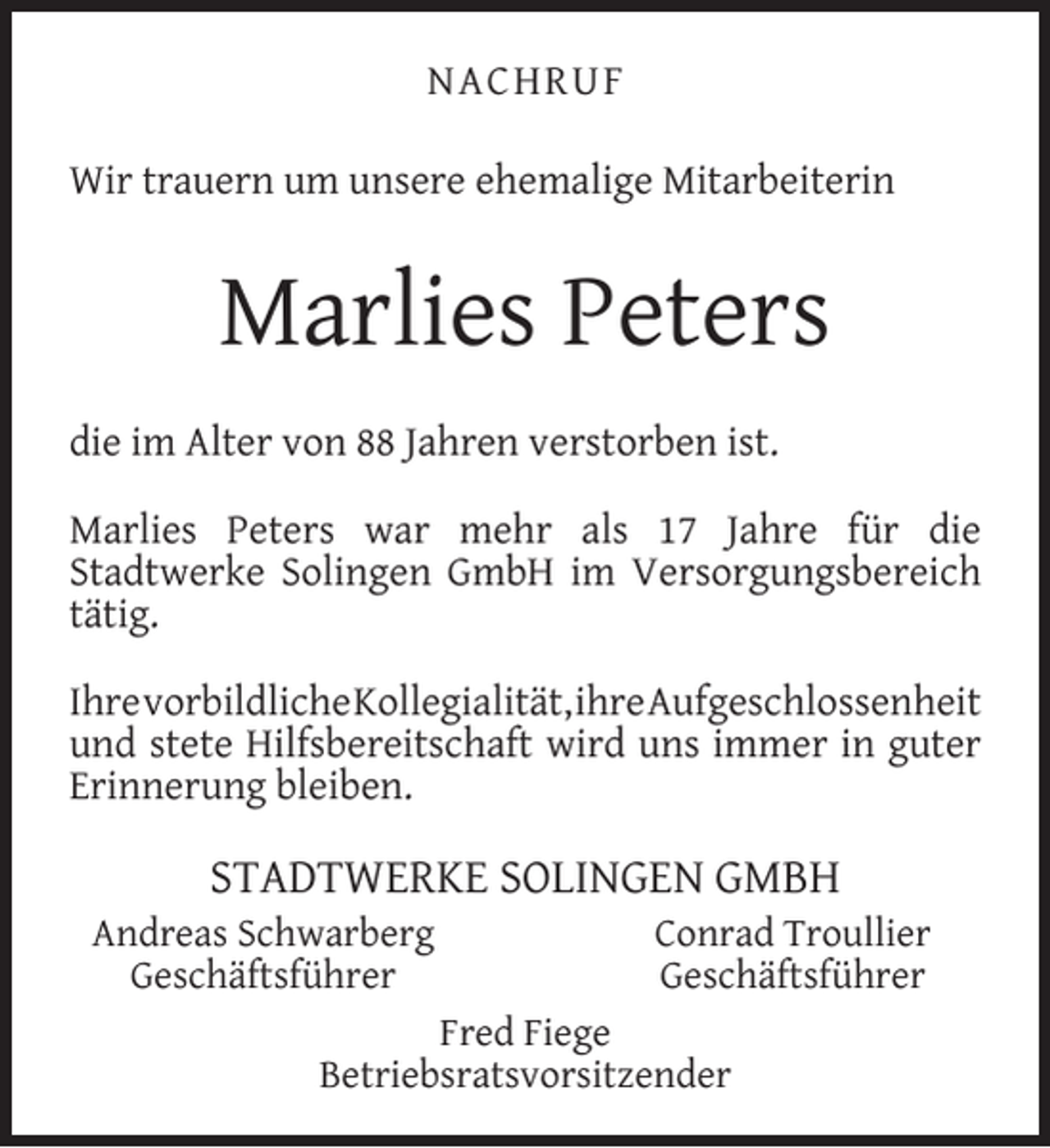 <p>NACHRUF<br />Wir trauern um unsere ehemalige Mitarbeiterin</p><p>Marlies Peters<br />die im Alter von 88 Jahren verstorben ist.<br />Marlies Peters war mehr als 17 Jahre für die<br />Stadtwerke Solingen GmbH im Versorgungsbereich<br />tätig.<br />IhrevorbildlicheKollegialität,ihreAufgeschlossenheit<br />und stete Hilfsbereitschaft wird uns immer in guter<br />Erinnerung bleiben.</p><p>STADTWERKE SOLINGEN GMBH</p><p>Andreas Schwarberg<br />Geschäftsführer</p><p>Conrad Troullier<br />Geschäftsführer</p><p>Fred Fiege<br />Betriebsratsvorsitzender</p>