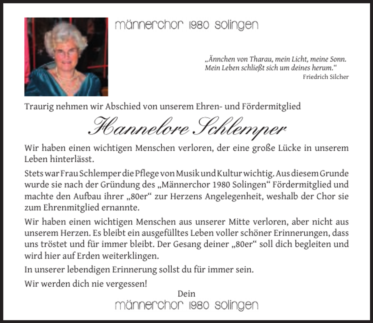 <p>„Ännchen von Tharau, mein Licht, meine Sonn.<br />Mein Leben schließt sich um deines herum.“</p><p>Friedrich Silcher</p><p>Traurig nehmen wir Abschied von unserem Ehren- und Fördermitglied</p><p>Hannelore Schlemper</p><p>Wir haben einen wichtigen Menschen verloren, der eine große Lücke in unserem<br />Leben hinterlässt.<br />Stets war Frau Schlemper die Pﬂege von Musik und Kultur wichtig. Aus diesem Grunde<br />wurde sie nach der Gründung des „Männerchor 1980 Solingen“ Fördermitglied und<br />machte den Aufbau ihrer „80er“ zur Herzens Angelegenheit, weshalb der Chor sie<br />zum Ehrenmitglied ernannte.<br />Wir haben einen wichtigen Menschen aus unserer Mitte verloren, aber nicht aus<br />unserem Herzen. Es bleibt ein ausgefülltes Leben voller schöner Erinnerungen, dass<br />uns tröstet und für immer bleibt. Der Gesang deiner „80er“ soll dich begleiten und<br />wird hier auf Erden weiterklingen.<br />In unserer lebendigen Erinnerung sollst du für immer sein.<br />Wir werden dich nie vergessen!<br />Dein</p>