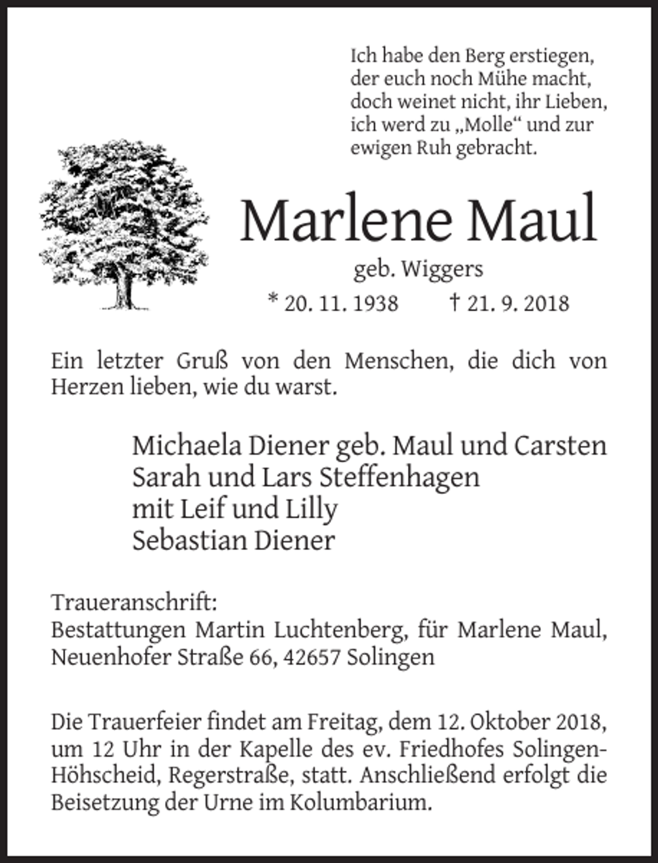<p>Ich habe den Berg erstiegen,<br />der euch noch Mühe macht,<br />doch weinet nicht, ihr Lieben,<br />ich werd zu „Molle“ und zur<br />ewigen Ruh gebracht.</p><p>Marlene Maul<br />geb. Wiggers<br />* 20. 11. 1938<br />† 21. 9. 2018<br />Ein letzter Gruß von den Menschen, die dich von<br />Herzen lieben, wie du warst.</p><p>Michaela Diener geb. Maul und Carsten<br />Sarah und Lars Steffenhagen<br />mit Leif und Lilly<br />Sebastian Diener<br />Traueranschrift:<br />Bestattungen Martin Luchtenberg, für Marlene Maul,<br />Neuenhofer Straße 66, 42657 Solingen<br />Die Trauerfeier findet am Freitag, dem 12. Oktober 2018,<br />um 12 Uhr in der Kapelle des ev. Friedhofes SolingenHöhscheid, Regerstraße, statt. Anschließend erfolgt die<br />Beisetzung der Urne im Kolumbarium.</p>
