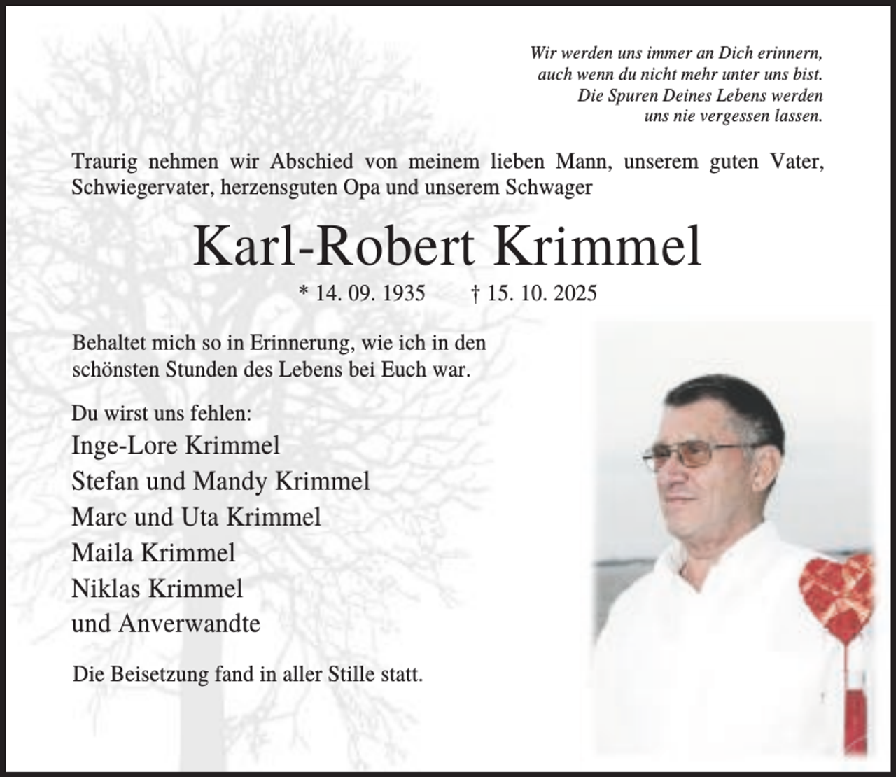 <p>Wir werden uns immer an Dich erinnern,<br />auch wenn du nicht mehr unter uns bist.<br />Die Spuren Deines Lebens werden<br />uns nie vergessen lassen.</p><p>Traurig nehmen wir Abschied von meinem lieben Mann, unserem guten Vater,<br />Schwiegervater, herzensguten Opa und unserem Schwager</p><p>Karl-Robert Krimmel<br />* 14. 09. 1935</p><p>† 15. 10. 2025</p><p>Behaltet mich so in Erinnerung, wie ich in den<br />schönsten Stunden des Lebens bei Euch war.<br />Du wirst uns fehlen:</p><p>Inge-Lore Krimmel<br />Stefan und Mandy Krimmel<br />Marc und Uta Krimmel<br />Maila Krimmel<br />Niklas Krimmel<br />und Anverwandte<br />Die Beisetzung fand in aller Stille statt.</p>