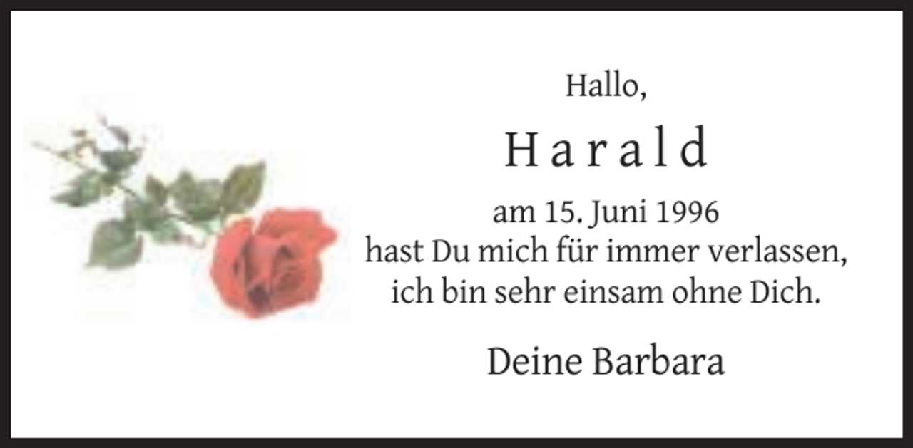 <p>Hallo,</p><p>Harald<br />am 15. Juni 1996<br />hast Du mich für immer verlassen,<br />ich bin sehr einsam ohne Dich.</p><p>Deine Barbara</p>