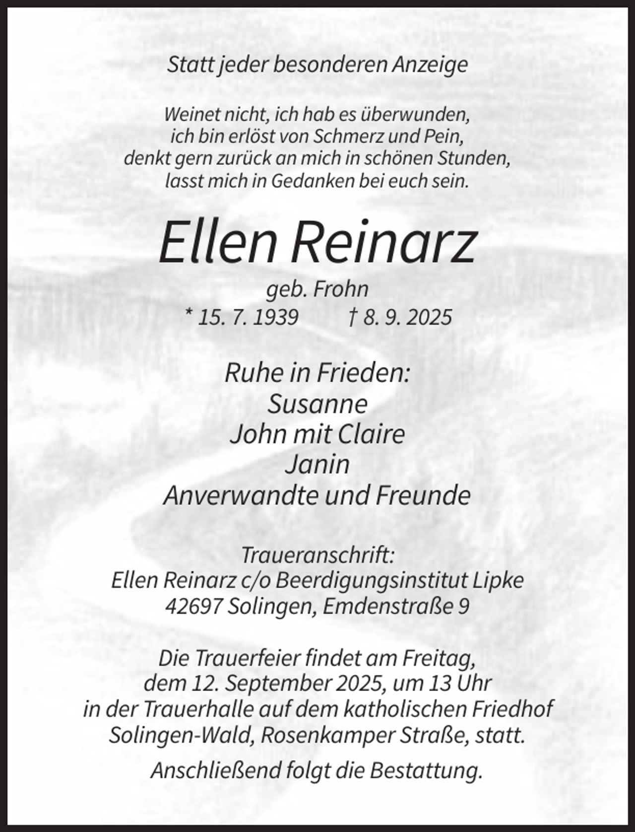 <p>Statt jeder besonderen Anzeige<br />Weinet nicht, ich hab es überwunden,<br />ich bin erlöst von Schmerz und Pein,<br />denkt gern zurück an mich in schönen Stunden,<br />lasst mich in Gedanken bei euch sein.</p><p>Ellen Reinarz<br />geb. Frohn<br />* 15. 7. 1939<br />† 8. 9. 2025</p><p>Ruhe in Frieden:<br />Susanne<br />John mit Claire<br />Janin<br />Anverwandte und Freunde<br />Traueranschrift:<br />Ellen Reinarz c/o Beerdigungsinstitut Lipke<br />42697 Solingen, Emdenstraße 9<br />Die Trauerfeier findet am Freitag,<br />dem 12. September 2025, um 13 Uhr<br />in der Trauerhalle auf dem katholischen Friedhof<br />Solingen-Wald, Rosenkamper Straße, statt.<br />Anschließend folgt die Bestattung.</p>