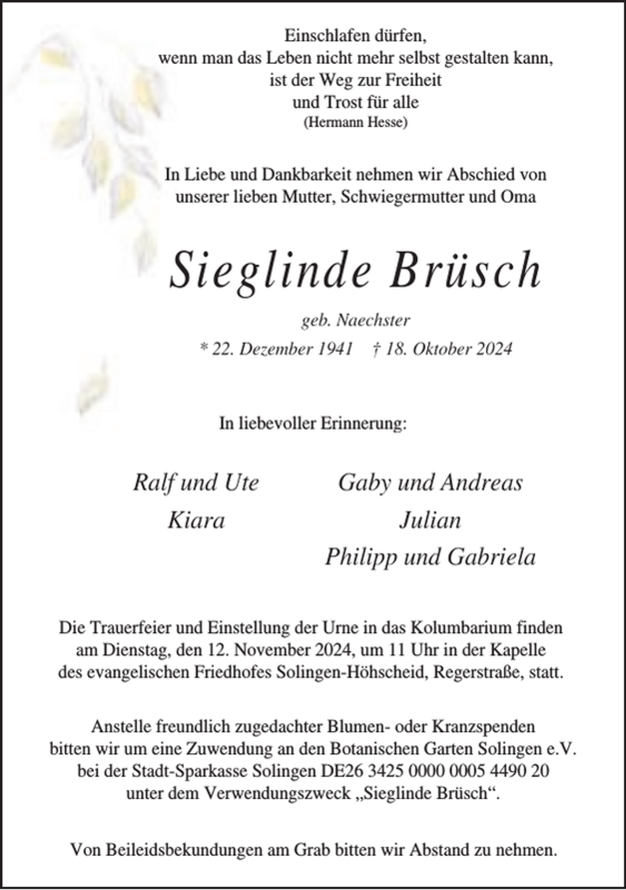 <p>Einschlafen dürfen,<br />wenn man das Leben nicht mehr selbst gestalten kann,<br />ist der Weg zur Freiheit<br />und Trost für alle<br />(Hermann Hesse)</p><p>In Liebe und Dankbarkeit nehmen wir Abschied von<br />unserer lieben Mutter, Schwiegermutter und Oma</p><p>Sieglinde Brüsch<br />geb. Naechster<br />* 22. Dezember 1941 † 18. Oktober 2024</p><p>In liebevoller Erinnerung:</p><p>Ralf und Ute<br />Kiara</p><p>Gaby und Andreas<br />Julian<br />Philipp und Gabriela</p><p>Die Trauerfeier und Einstellung der Urne in das Kolumbarium finden<br />am Dienstag, den 12. November 2024, um 11 Uhr in der Kapelle<br />des evangelischen Friedhofes Solingen-Höhscheid, Regerstraße, statt.<br />Anstelle freundlich zugedachter Blumen- oder Kranzspenden<br />bitten wir um eine Zuwendung an den Botanischen Garten Solingen e.V.<br />bei der Stadt-Sparkasse Solingen DE26 3425 05 4490 20<br />unter dem Verwendungszweck „Sieglinde Brüsch“.<br />Von Beileidsbekundungen am Grab bitten wir Abstand zu nehmen.</p>