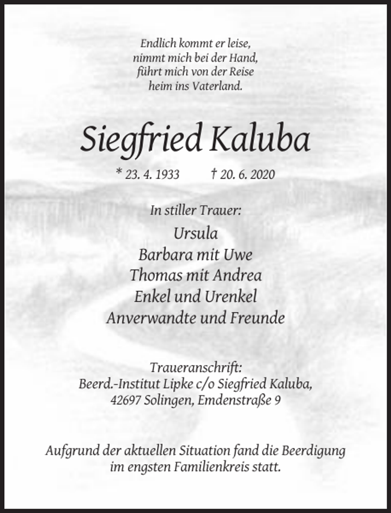 <p>Endlich kommt er leise,<br />nimmt mich bei der Hand,<br />führt mich von der Reise<br />heim ins Vaterland.</p><p>Siegfried Kaluba<br />* 23. 4. 1933</p><p>† 20. 6. 2020</p><p>In stiller Trauer:</p><p>Ursula<br />Barbara mit Uwe<br />Thomas mit Andrea<br />Enkel und Urenkel<br />Anverwandte und Freunde</p><p>Traueranschrift:<br />Beerd.-Institut Lipke c/o Siegfried Kaluba,<br />42697 Solingen, Emdenstraße 9</p><p>Aufgrund der aktuellen Situation fand die Beerdigung<br />im engsten Familienkreis statt.</p>
