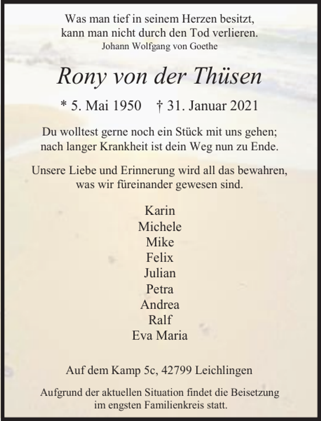 <p>Was man tief in seinem Herzen besitzt,<br />kann man nicht durch den Tod verlieren.<br />Johann Wolfgang von Goethe</p><p>Rony von der Thüsen<br />* 5. Mai 1950 † 31. Januar 2021<br />Du wolltest gerne noch ein Stück mit uns gehen;<br />nach langer Krankheit ist dein Weg nun zu Ende.<br />Unsere Liebe und Erinnerung wird all das bewahren,<br />was wir füreinander gewesen sind.</p><p>Karin<br />Michele<br />Mike<br />Felix<br />Julian<br />Petra<br />Andrea<br />Ralf<br />Eva Maria<br />Auf dem Kamp 5c, 42799 Leichlingen<br />Aufgrund der aktuellen Situation findet die Beisetzung<br />im engsten Familienkreis statt.</p>