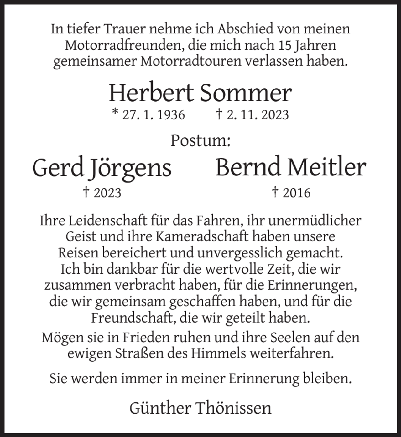 <p>In tiefer Trauer nehme ich Abschied von meinen<br />Motorradfreunden, die mich nach 15 Jahren<br />gemeinsamer Motorradtouren verlassen haben.</p><p>Herbert Sommer<br />* 27. 1. 1936</p><p>† 2. 11. 2023</p><p>Postum:</p><p>Gerd Jörgens</p><p>Bernd Meitler</p><p>† 2023</p><p>† 2016</p><p>Ihre Leidenschaft für das Fahren, ihr unermüdlicher<br />Geist und ihre Kameradschaft haben unsere<br />Reisen bereichert und unvergesslich gemacht.<br />Ich bin dankbar für die wertvolle Zeit, die wir<br />zusammen verbracht haben, für die Erinnerungen,<br />die wir gemeinsam geschaffen haben, und für die<br />Freundschaft, die wir geteilt haben.<br />Mögen sie in Frieden ruhen und ihre Seelen auf den<br />ewigen Straßen des Himmels weiterfahren.<br />Sie werden immer in meiner Erinnerung bleiben.</p><p>Günther Thönissen</p>