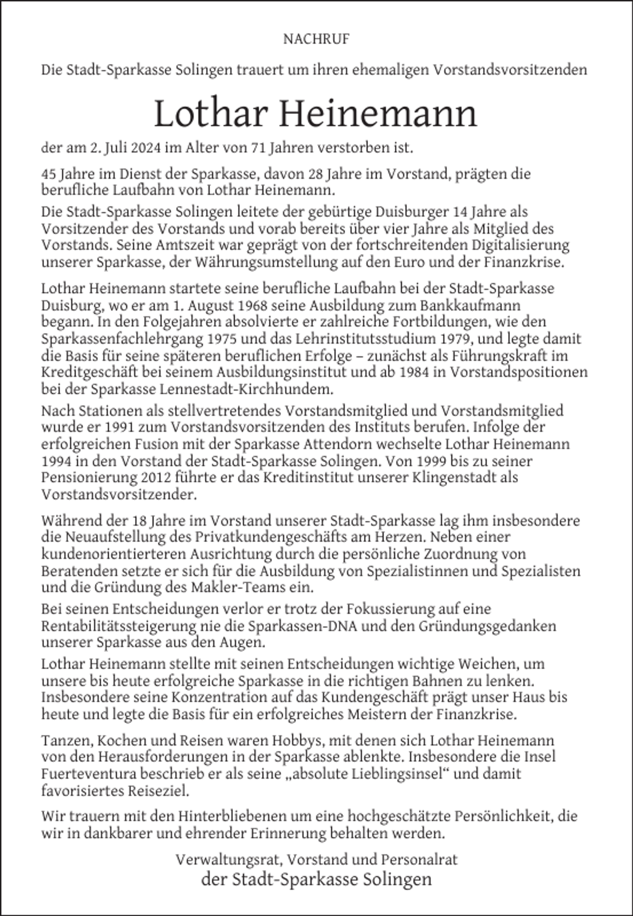 <p>NACHRUF<br />Die Stadt-Sparkasse Solingen trauert um ihren ehemaligen Vorstandsvorsitzenden</p>
<p>Lothar Heinemann</p>
<p>der am 2. Juli 2024 im Alter von 71 Jahren verstorben ist.</p>
<p>45 Jahre im Dienst der Sparkasse, davon 28 Jahre im Vorstand, prägten die<br />beruﬂiche Laufbahn von Lothar Heinemann.<br />Die Stadt-Sparkasse Solingen leitete der gebürtige Duisburger 14 Jahre als<br />Vorsitzender des Vorstands und vorab bereits über vier Jahre als Mitglied des<br />Vorstands. Seine Amtszeit war geprägt von der fortschreitenden Digitalisierung<br />unserer Sparkasse, der Währungsumstellung auf den Euro und der Finanzkrise.<br />Lothar Heinemann startete seine beruﬂiche Laufbahn bei der Stadt-Sparkasse<br />Duisburg, wo er am 1. August 1968 seine Ausbildung zum Bankkaufmann<br />begann. In den Folgejahren absolvierte er zahlreiche Fortbildungen, wie den<br />Sparkassenfachlehrgang 1975 und das Lehrinstitutsstudium 1979, und legte damit<br />die Basis für seine späteren beruﬂichen Erfolge – zunächst als Führungskraft im<br />Kreditgeschäft bei seinem Ausbildungsinstitut und ab 1984 in Vorstandspositionen<br />bei der Sparkasse Lennestadt-Kirchhundem.<br />Nach Stationen als stellvertretendes Vorstandsmitglied und Vorstandsmitglied<br />wurde er 1991 zum Vorstandsvorsitzenden des Instituts berufen. Infolge der<br />erfolgreichen Fusion mit der Sparkasse Attendorn wechselte Lothar Heinemann<br />1994 in den Vorstand der Stadt-Sparkasse Solingen. Von 1999 bis zu seiner<br />Pensionierung 2012 führte er das Kreditinstitut unserer Klingenstadt als<br />Vorstandsvorsitzender.<br />Während der 18 Jahre im Vorstand unserer Stadt-Sparkasse lag ihm insbesondere<br />die Neuaufstellung des Privatkundengeschäfts am Herzen. Neben einer<br />kundenorientierteren Ausrichtung durch die persönliche Zuordnung von<br />Beratenden setzte er sich für die Ausbildung von Spezialistinnen und Spezialisten<br />und die Gründung des Makler-Teams ein.<br />Bei seinen Entscheidungen verlor er trotz der Fokussierung auf eine<br />Rentabilitätssteigerung nie die Sparkassen-DNA und den Gründungsgedanken<br />unserer Sparkasse aus den Augen.<br />Lothar Heinemann stellte mit seinen Entscheidungen wichtige Weichen, um<br />unsere bis heute erfolgreiche Sparkasse in die richtigen Bahnen zu lenken.<br />Insbesondere seine Konzentration auf das Kundengeschäft prägt unser Haus bis<br />heute und legte die Basis für ein erfolgreiches Meistern der Finanzkrise.<br />Tanzen, Kochen und Reisen waren Hobbys, mit denen sich Lothar Heinemann<br />von den Herausforderungen in der Sparkasse ablenkte. Insbesondere die Insel<br />Fuerteventura beschrieb er als seine „absolute Lieblingsinsel“ und damit<br />favorisiertes Reiseziel.<br />Wir trauern mit den Hinterbliebenen um eine hochgeschätzte Persönlichkeit, die<br />wir in dankbarer und ehrender Erinnerung behalten werden.<br />Verwaltungsrat, Vorstand und Personalrat</p>
<p>der Stadt-Sparkasse Solingen</p>