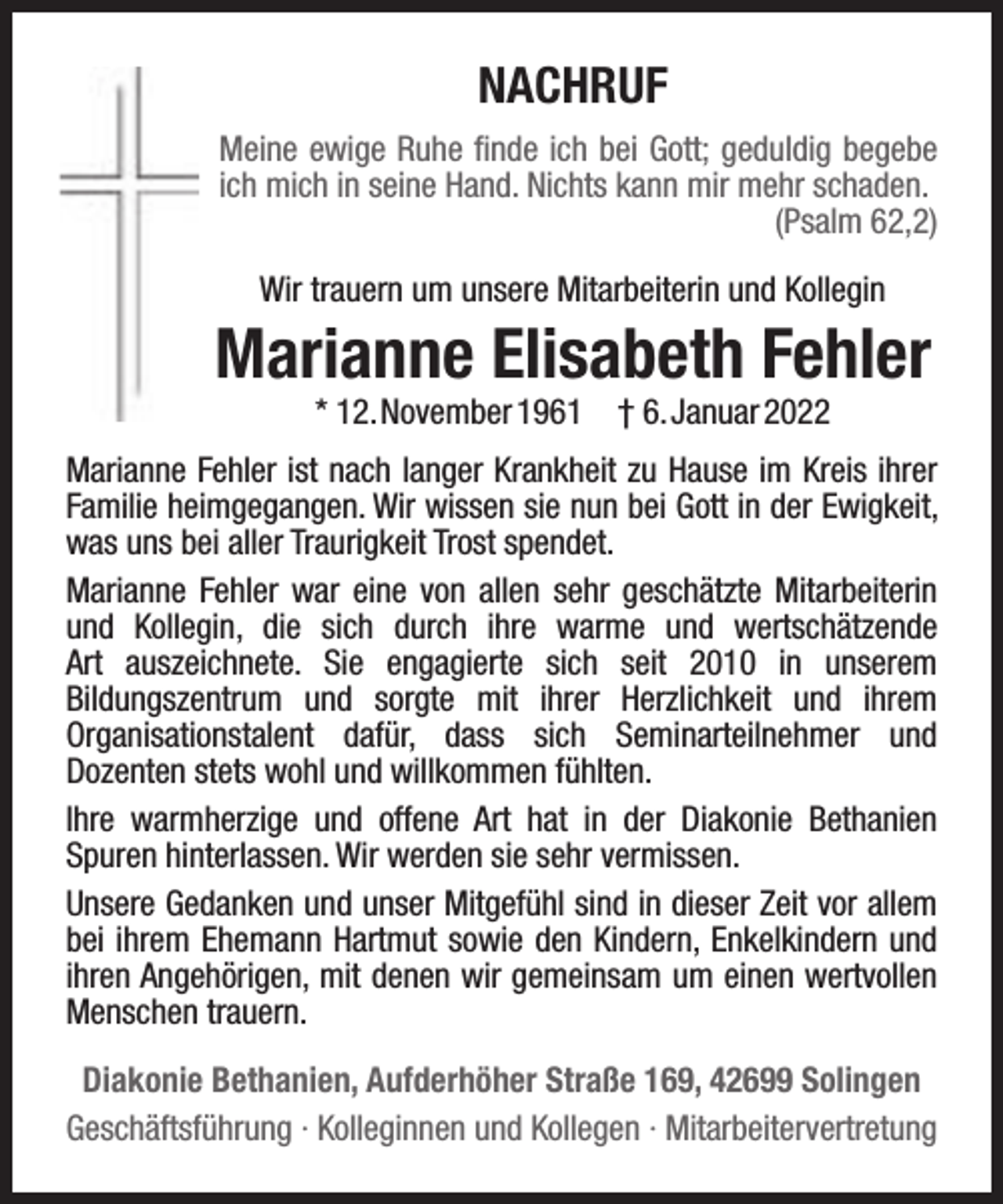 <p>NACHRUF<br />Meine ewige Ruhe ﬁnde ich bei Gott; geduldig begebe<br />ich mich in seine Hand. Nichts kann mir mehr schaden.<br />(Psalm 62,2)<br />Wir trauern um unsere Mitarbeiterin und Kollegin</p><p>Marianne Elisabeth Fehler<br />* 12.November 1961</p><p>† 6.Januar 2022</p><p>Marianne Fehler ist nach langer Krankheit zu Hause im Kreis ihrer<br />Familie heimgegangen. Wir wissen sie nun bei Gott in der Ewigkeit,<br />was uns bei aller Traurigkeit Trost spendet.<br />Marianne Fehler war eine von allen sehr geschätzte Mitarbeiterin<br />und Kollegin, die sich durch ihre warme und wertschätzende<br />Art auszeichnete. Sie engagierte sich seit 2010 in unserem<br />Bildungszentrum und sorgte mit ihrer Herzlichkeit und ihrem<br />Organisationstalent dafür, dass sich Seminarteilnehmer und<br />Dozenten stets wohl und willkommen fühlten.<br />Ihre warmherzige und offene Art hat in der Diakonie Bethanien<br />Spuren hinterlassen. Wir werden sie sehr vermissen.<br />Unsere Gedanken und unser Mitgefühl sind in dieser Zeit vor allem<br />bei ihrem Ehemann Hartmut sowie den Kindern, Enkelkindern und<br />ihren Angehörigen, mit denen wir gemeinsam um einen wertvollen<br />Menschen trauern.<br />Diakonie Bethanien, Aufderhöher Straße 169, 42699 Solingen<br />Geschäftsführung · Kolleginnen und Kollegen · Mitarbeitervertretung</p>