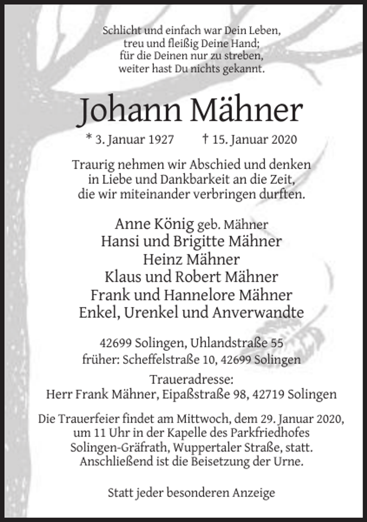 <p>Schlicht und einfach war Dein Leben,<br />treu und fleißig Deine Hand;<br />für die Deinen nur zu streben,<br />weiter hast Du nichts gekannt.</p><p>Johann Mähner<br />* 3. Januar 1927</p><p>† 15. Januar 2020</p><p>Traurig nehmen wir Abschied und denken<br />in Liebe und Dankbarkeit an die Zeit,<br />die wir miteinander verbringen durften.</p><p>Anne König geb. Mähner<br />Hansi und Brigitte Mähner<br />Heinz Mähner<br />Klaus und Robert Mähner<br />Frank und Hannelore Mähner<br />Enkel, Urenkel und Anverwandte<br />42699 Solingen, Uhlandstraße 55<br />früher: Scheffelstraße 10, 42699 Solingen</p><p>Traueradresse:<br />Herr Frank Mähner, Eipaßstraße 98, 42719 Solingen<br />Die Trauerfeier findet am Mittwoch, dem 29. Januar 2020,<br />um 11 Uhr in der Kapelle des Parkfriedhofes<br />Solingen-Gräfrath, Wuppertaler Straße, statt.<br />Anschließend ist die Beisetzung der Urne.<br />Statt jeder besonderen Anzeige</p>