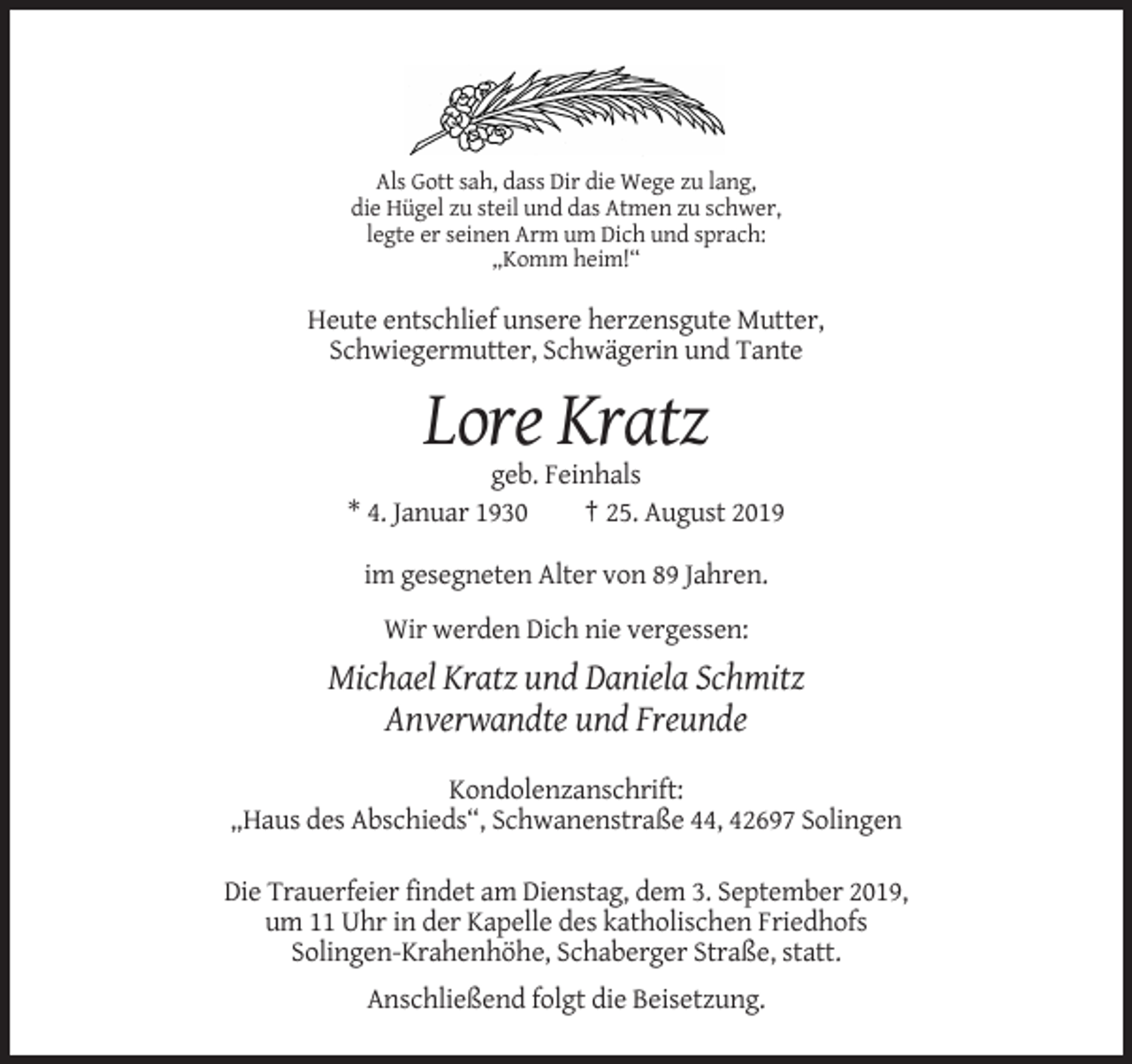 <p>Als Gott sah, dass Dir die Wege zu lang,<br />die Hügel zu steil und das Atmen zu schwer,<br />legte er seinen Arm um Dich und sprach:<br />„Komm heim!“</p><p>Heute entschlief unsere herzensgute Mutter,<br />Schwiegermutter, Schwägerin und Tante</p><p>Lore Kratz<br />geb. Feinhals<br />* 4. Januar 1930<br />† 25. August 2019<br />im gesegneten Alter von 89 Jahren.<br />Wir werden Dich nie vergessen:</p><p>Michael Kratz und Daniela Schmitz<br />Anverwandte und Freunde<br />Kondolenzanschrift:<br />„Haus des Abschieds“, Schwanenstraße 44, 42697 Solingen<br />Die Trauerfeier findet am Dienstag, dem 3. September 2019,<br />um 11 Uhr in der Kapelle des katholischen Friedhofs<br />Solingen-Krahenhöhe, Schaberger Straße, statt.<br />Anschließend folgt die Beisetzung.</p>