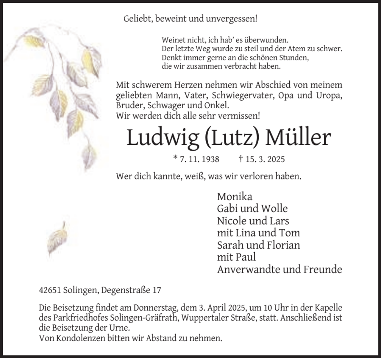 <p>Geliebt, beweint und unvergessen!<br />Weinet nicht, ich hab’ es überwunden.<br />Der letzte Weg wurde zu steil und der Atem zu schwer.<br />Denkt immer gerne an die schönen Stunden,<br />die wir zusammen verbracht haben.</p><p>Mit schwerem Herzen nehmen wir Abschied von meinem<br />geliebten Mann, Vater, Schwiegervater, Opa und Uropa,<br />Bruder, Schwager und Onkel.<br />Wir werden dich alle sehr vermissen!</p><p>Ludwig (Lutz) Müller<br />* 7. 11. 1938</p><p>† 15. 3. 2025</p><p>Wer dich kannte, weiß, was wir verloren haben.</p><p>Monika<br />Gabi und Wolle<br />Nicole und Lars<br />mit Lina und Tom<br />Sarah und Florian<br />mit Paul<br />Anverwandte und Freunde<br />42651 Solingen, Degenstraße 17<br />Die Beisetzung findet am Donnerstag, dem 3. April 2025, um 10 Uhr in der Kapelle<br />des Parkfriedhofes Solingen-Gräfrath, Wuppertaler Straße, statt. Anschließend ist<br />die Beisetzung der Urne.<br />Von Kondolenzen bitten wir Abstand zu nehmen.</p>