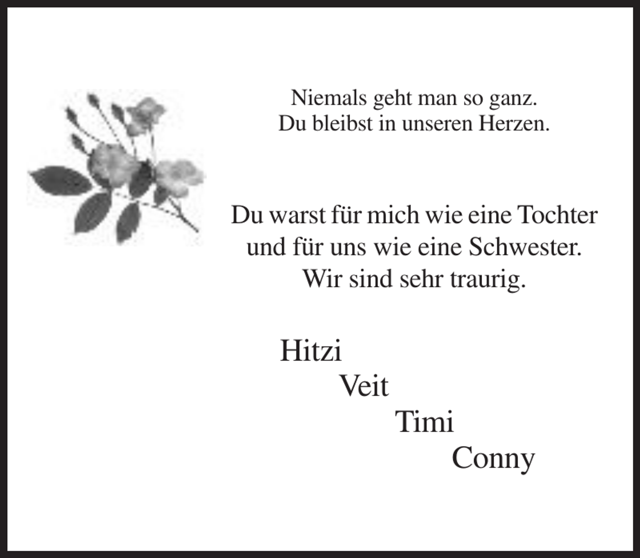 <p>Niemals geht man so ganz.<br />Du bleibst in unseren Herzen.</p><p>Du warst für mich wie eine Tochter<br />und für uns wie eine Schwester.<br />Wir sind sehr traurig.</p><p>Hitzi<br />Veit<br />Timi<br />Conny</p>