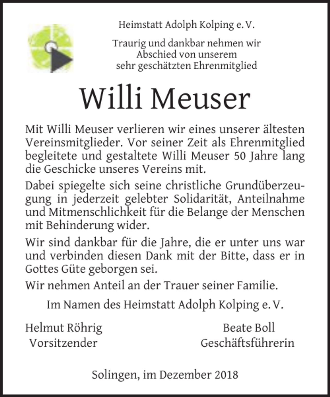 <p>Heimstatt Adolph Kolping e. V.<br />Traurig und dankbar nehmen wir<br />Abschied von unserem<br />sehr geschätzten Ehrenmitglied</p><p>Willi Meuser<br />Mit Willi Meuser verlieren wir eines unserer ältesten<br />Vereinsmitglieder. Vor seiner Zeit als Ehrenmitglied<br />begleitete und gestaltete Willi Meuser 50 Jahre lang<br />die Geschicke unseres Vereins mit.<br />Dabei spiegelte sich seine christliche Grundüberzeugung in jederzeit gelebter Solidarität, Anteilnahme<br />und Mitmenschlichkeit für die Belange der Menschen<br />mit Behinderung wider.<br />Wir sind dankbar für die Jahre, die er unter uns war<br />und verbinden diesen Dank mit der Bitte, dass er in<br />Gottes Güte geborgen sei.<br />Wir nehmen Anteil an der Trauer seiner Familie.<br />Im Namen des Heimstatt Adolph Kolping e. V.<br />Helmut Röhrig<br />Vorsitzender</p><p>Beate Boll<br />Geschäftsführerin</p><p>Solingen, im Dezember 2018</p>