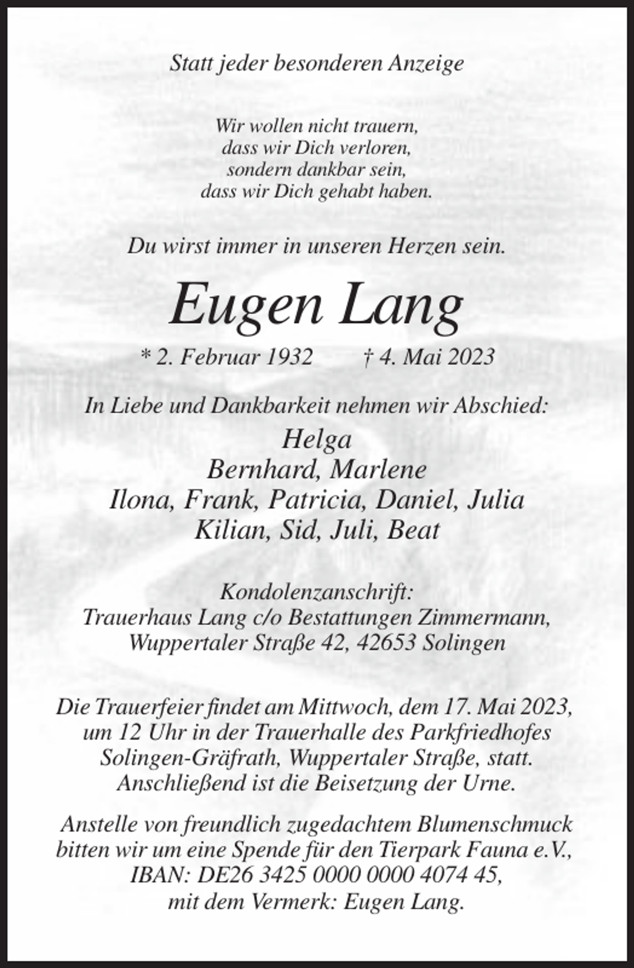 <p>Statt jeder besonderen Anzeige<br />Wir wollen nicht trauern,<br />dass wir Dich verloren,<br />sondern dankbar sein,<br />dass wir Dich gehabt haben.</p><p>Du wirst immer in unseren Herzen sein.</p><p>Eugen Lang<br />* 2. Februar 1932</p><p>† 4. Mai 2023</p><p>In Liebe und Dankbarkeit nehmen wir Abschied:</p><p>Helga<br />Bernhard, Marlene<br />Ilona, Frank, Patricia, Daniel, Julia<br />Kilian, Sid, Juli, Beat<br />Kondolenzanschrift:<br />Trauerhaus Lang c/o Bestattungen Zimmermann,<br />Wuppertaler Straße 42, 42653 Solingen<br />Die Trauerfeier findet am Mittwoch, dem 17. Mai 2023,<br />um 12 Uhr in der Trauerhalle des Parkfriedhofes<br />Solingen-Gräfrath, Wuppertaler Straße, statt.<br />Anschließend ist die Beisetzung der Urne.<br />Anstelle von freundlich zugedachtem Blumenschmuck<br />bitten wir um eine Spende für den Tierpark Fauna e.V.,<br />IBAN: DE26 3425 4075,<br />mit dem Vermerk: Eugen Lang.</p>