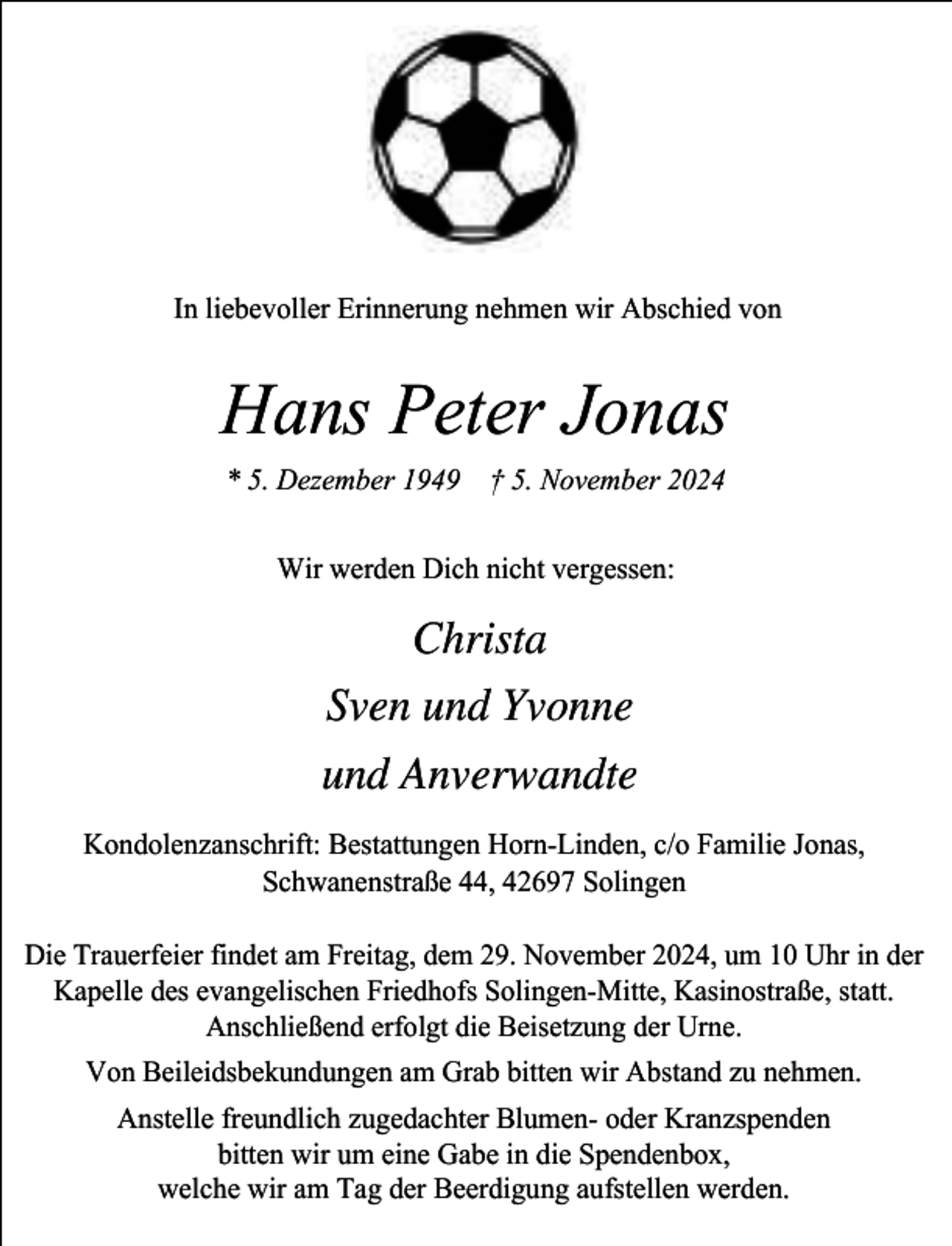 <p>In liebevoller Erinnerung nehmen wir Abschied von</p><p>Hans Peter Jonas<br />* 5. Dezember 1949 † 5. November 2024<br />Wir werden Dich nicht vergessen:</p><p>Christa<br />Sven und Yvonne<br />und Anverwandte<br />Kondolenzanschrift: Bestattungen Horn-Linden, c/o Familie Jonas,<br />Schwanenstraße 44, 42697 Solingen<br />Die Trauerfeier findet am Freitag, dem 29. November 2024, um 10 Uhr in der<br />Kapelle des evangelischen Friedhofs Solingen-Mitte, Kasinostraße, statt.<br />Anschließend erfolgt die Beisetzung der Urne.<br />Von Beileidsbekundungen am Grab bitten wir Abstand zu nehmen.</p><p>Anstelle freundlich zugedachter Blumen- oder Kranzspenden<br />bitten wir um eine Gabe in die Spendenbox,<br />welche wir am Tag der Beerdigung aufstellen werden.</p>