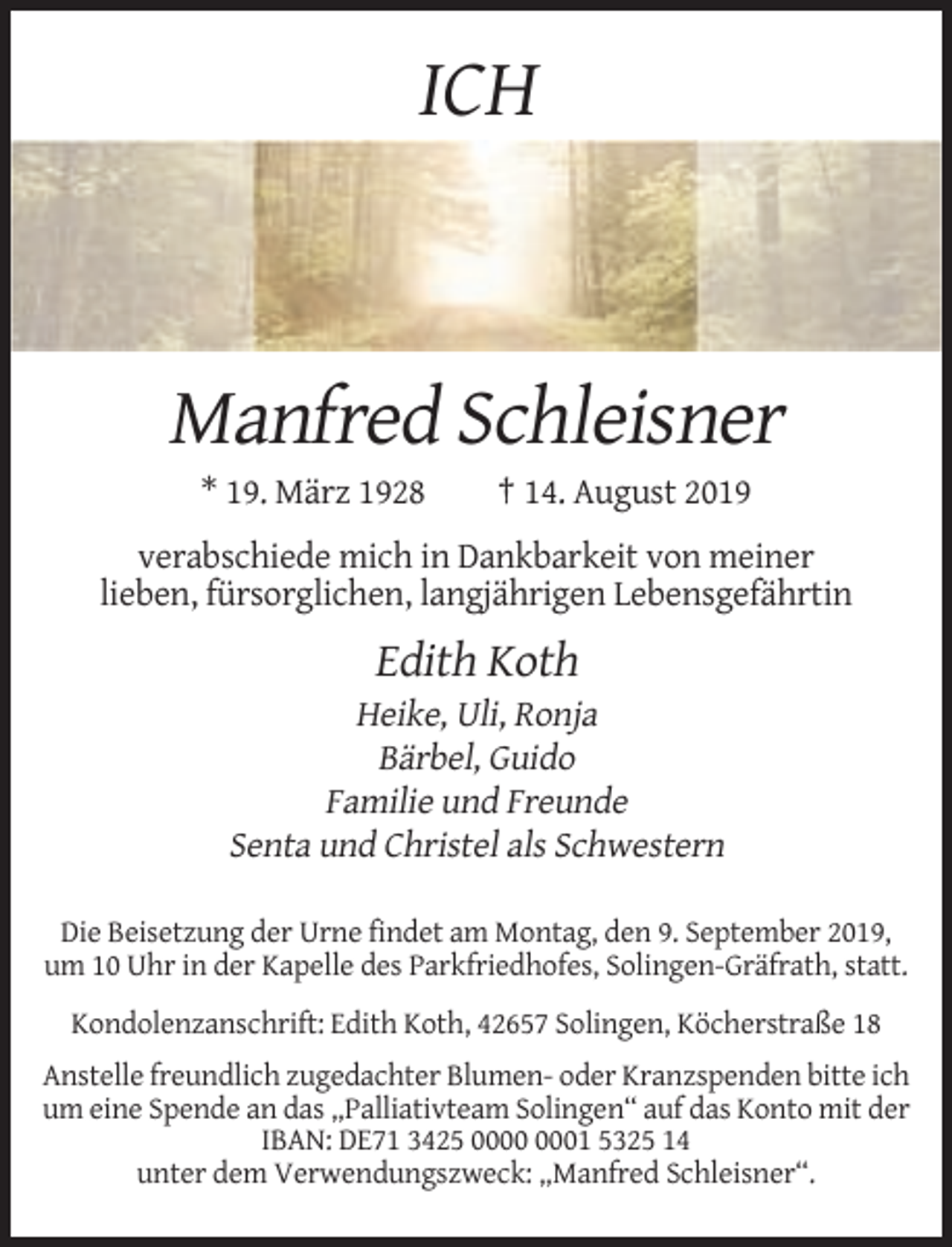 <p>ICH</p><p>Manfred Schleisner<br />* 19. März 1928</p><p>† 14. August 2019</p><p>verabschiede mich in Dankbarkeit von meiner<br />lieben, fürsorglichen, langjährigen Lebensgefährtin</p><p>Edith Koth<br />Heike, Uli, Ronja<br />Bärbel, Guido<br />Familie und Freunde<br />Senta und Christel als Schwestern<br />Die Beisetzung der Urne findet am Montag, den 9. September 2019,<br />um 10 Uhr in der Kapelle des Parkfriedhofes, Solingen-Gräfrath, statt.<br />Kondolenzanschrift: Edith Koth, 42657 Solingen, Köcherstraße 18<br />Anstelle freundlich zugedachter Blumen- oder Kranzspenden bitte ich<br />um eine Spende an das „Palliativteam Solingen“ auf das Konto mit der<br />IBAN: DE71 3425 01 5325 14<br />unter dem Verwendungszweck: „Manfred Schleisner“.</p>